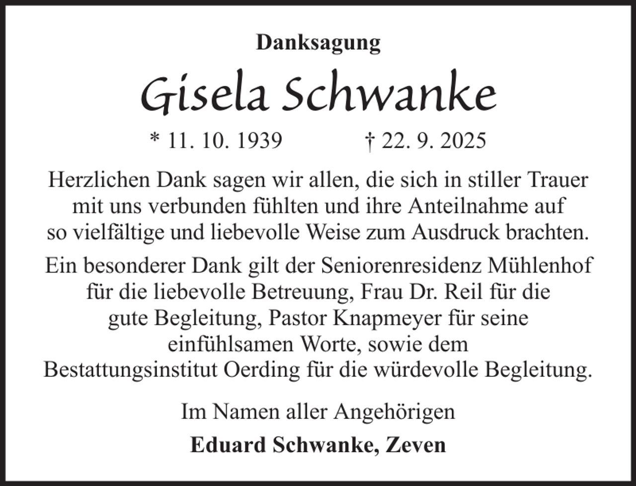 <p>Danksagung</p><p>Gisela Schwanke<br />* 11. 10. 1939</p><p>† 22. 9. 2025</p><p>Herzlichen Dank sagen wir allen, die sich in stiller Trauer<br />mit uns verbunden fühlten und ihre Anteilnahme auf<br />so vielfältige und liebevolle Weise zum Ausdruck brachten.<br />Ein besonderer Dank gilt der Seniorenresidenz Mühlenhof<br />für die liebevolle Betreuung, Frau Dr. Reil für die<br />gute Begleitung, Pastor Knapmeyer für seine<br />einfühlsamen Worte, sowie dem<br />Bestattungsinstitut Oerding für die würdevolle Begleitung.<br />Im Namen aller Angehörigen<br />Eduard Schwanke, Zeven</p>