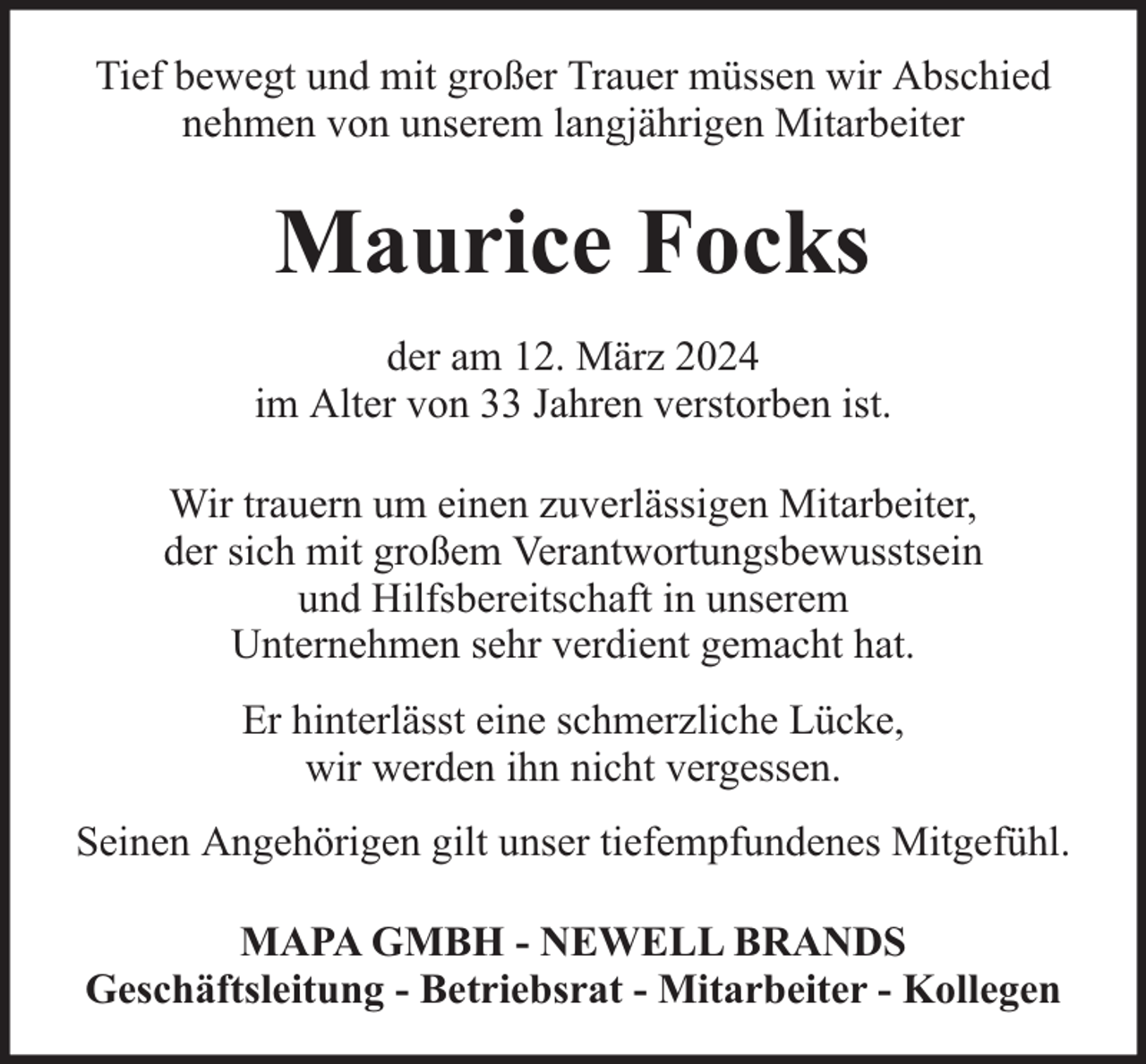 <p>Tief bewegt und mit großer Trauer müssen wir Abschied<br />nehmen von unserem langjährigen Mitarbeiter</p><p>Maurice Focks<br />der am 12. März 2024<br />im Alter von 33 Jahren verstorben ist.<br />Wir trauern um einen zuverlässigen Mitarbeiter,<br />der sich mit großem Verantwortungsbewusstsein<br />und Hilfsbereitschaft in unserem<br />Unternehmen sehr verdient gemacht hat.<br />Er hinterlässt eine schmerzliche Lücke,<br />wir werden ihn nicht vergessen.<br />Seinen Angehörigen gilt unser tiefempfundenes Mitgefühl.<br />MAPA GMBH - NEWELL BRANDS<br />Geschäftsleitung - Betriebsrat - Mitarbeiter - Kollegen</p>
