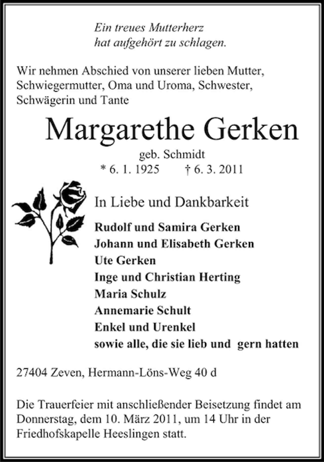 <p>Ein treues Mutterherz hat aufgehört zu schlagen. Wir nehmen Abschied von unserer lieben Mutter, Schwiegermutter, Oma und Uroma, Schwester, Schwägerin und Tante</p><p>Margarethe Gerken<br />geb. Schmidt * 6. 1. 1925 † 6. 3. 2011</p><p>In Liebe und Dankbarkeit<br />Rudolf und Samira Gerken Johann und Elisabeth Gerken Ute Gerken Inge und Christian Herting Maria Schulz Annemarie Schult Enkel und Urenkel sowie alle, die sie lieb und gern hatten 27404 Zeven, Hermann-Löns-Weg 40 d Die Trauerfeier mit anschließender Beisetzung findet am Donnerstag, dem 10. März 2011, um 14 Uhr in der Friedhofskapelle Heeslingen statt.</p>