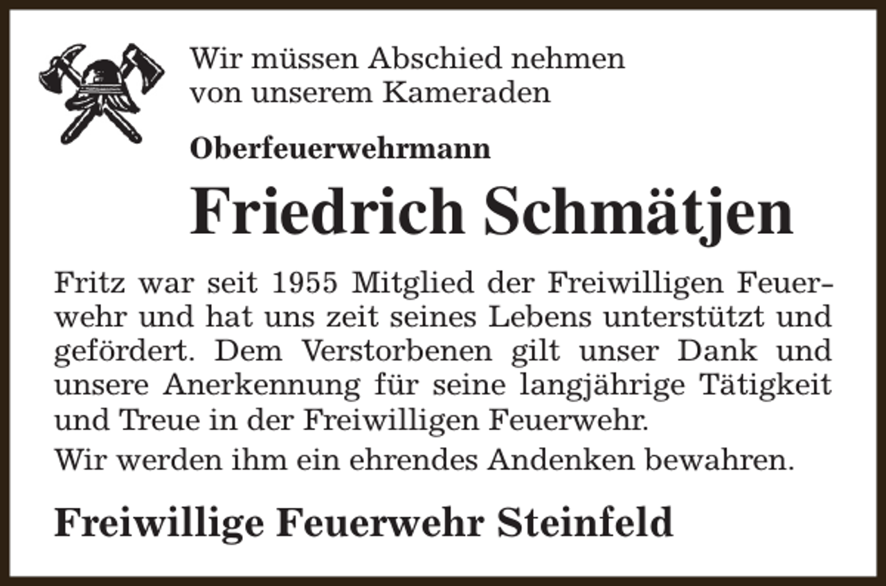 <p>Wir müssen Abschied nehmen<br />von unserem Kameraden<br />Oberfeuerwehrmann</p><p>Friedrich Schmätjen</p><p>Fritz war seit 1955 Mitglied der Freiwilligen Feuerwehr und hat uns zeit seines Lebens unterstützt und<br />gefördert. Dem Verstorbenen gilt unser Dank und<br />unsere Anerkennung für seine langjährige Tätigkeit<br />und Treue in der Freiwilligen Feuerwehr.<br />Wir werden ihm ein ehrendes Andenken bewahren.</p><p>Freiwillige Feuerwehr Steinfeld</p>