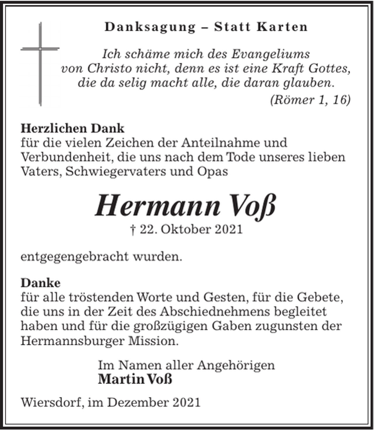 <p>D a n k s a g u n g – St at t K a r t e n<br />Ich schäme mich des Evangeliums<br />von Christo nicht, denn es ist eine Kraft Gottes,<br />die da selig macht alle, die daran glauben.<br />(Römer 1, 16)<br />Herzlichen Dank<br />für die vielen Zeichen der Anteilnahme und<br />Verbundenheit, die uns nach dem Tode unseres lieben<br />Vaters, Schwiegervaters und Opas</p><p>Hermann Voß<br />† 22. Oktober 2021<br />entgegengebracht wurden.<br />Danke<br />für alle tröstenden Worte und Gesten, für die Gebete,<br />die uns in der Zeit des Abschiednehmens begleitet<br />haben und für die großzügigen Gaben zugunsten der<br />Hermannsburger Mission.<br />Im Namen aller Angehörigen</p><p>Martin Voß<br />Wiersdorf, im Dezember 2021</p>