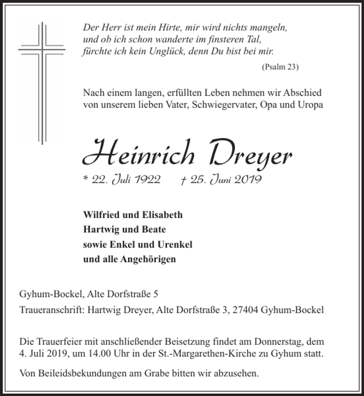 <p>Der Herr ist mein Hirte, mir wird nichts mangeln,<br />und ob ich schon wanderte im finsteren Tal,<br />fürchte ich kein Unglück, denn Du bist bei mir.<br />(Psalm 23)</p><p>Nach einem langen, erfüllten Leben nehmen wir Abschied<br />von unserem lieben Vater, Schwiegervater, Opa und Uropa</p><p>Heinrich Dreyer<br />* 22. Juli 1922</p><p>† 25. Juni 2019</p><p>Wilfried und Elisabeth<br />Hartwig und Beate<br />sowie Enkel und Urenkel<br />und alle Angehörigen<br />Gyhum-Bockel, Alte Dorfstraße 5<br />Traueranschrift: Hartwig Dreyer, Alte Dorfstraße 3, 27404 Gyhum-Bockel<br />Die Trauerfeier mit anschließender Beisetzung findet am Donnerstag, dem<br />4. Juli 2019, um 14.00 Uhr in der St.-Margarethen-Kirche zu Gyhum statt.<br />Von Beileidsbekundungen am Grabe bitten wir abzusehen.</p>