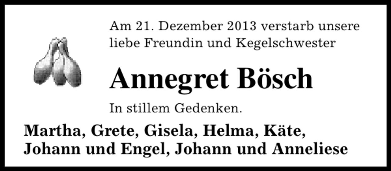 <p>Am 21. Dezember 2013 verstarb unsere<br />liebe Freundin und Kegelschwester</p><p>Annegret Bösch<br />In stillem Gedenken.</p><p>Martha, Grete, Gisela, Helma, Käte,<br />Johann und Engel, Johann und Anneliese</p>