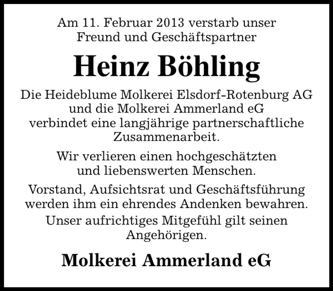 <p>Am 11. Februar 2013 verstarb unser<br />Freund und Geschäftspartner</p><p>Heinz Böhling</p><p>Die Heideblume Molkerei Elsdorf-Rotenburg AG<br />und die Molkerei Ammerland eG<br />verbindet eine langjährige partnerschaftliche<br />Zusammenarbeit.<br />Wir verlieren einen hochgeschätzten<br />und liebenswerten Menschen.<br />Vorstand, Aufsichtsrat und Geschäftsführung<br />werden ihm ein ehrendes Andenken bewahren.<br />Unser aufrichtiges Mitgefühl gilt seinen<br />Angehörigen.</p><p>Molkerei Ammerland eG</p>