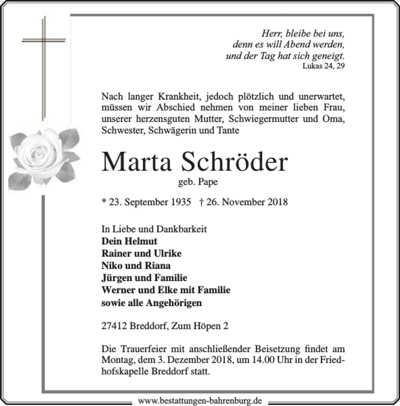 <p>Herr, bleibe bei uns,<br />denn es will Abend werden,<br />und der Tag hat sich geneigt.<br />Lukas 24, 29</p><p>Nach langer Krankheit, jedoch plötzlich und unerwartet,<br />müssen wir Abschied nehmen von meiner lieben Frau,<br />unserer herzensguten Mutter, Schwiegermutter und Oma,<br />Schwester, Schwägerin und Tante</p><p>Marta Schröder<br />geb. Pape</p><p>* 23. September 1935 † 26. November 2018<br />In Liebe und Dankbarkeit<br />Dein Helmut<br />Rainer und Ulrike<br />Niko und Riana<br />Jürgen und Familie<br />Werner und Elke mit Familie<br />sowie alle Angehörigen<br />27412 Breddorf, Zum Höpen 2<br />Die Trauerfeier mit anschließender Beisetzung ﬁndet am<br />Montag, dem 3. Dezember 2018, um 14.00 Uhr in der Friedhofskapelle Breddorf statt.<br />www.bbestattungen-bbahhrenbburg.dde</p>