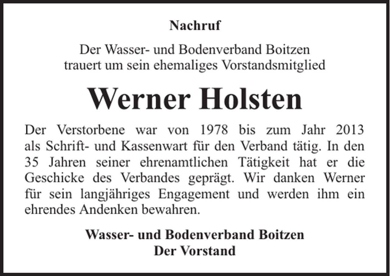 <p>Nachruf<br />Der Wasser- und Bodenverband Boitzen<br />trauert um sein ehemaliges Vorstandsmitglied</p><p>Werner Holsten<br />Der Verstorbene war von 1978 bis zum Jahr 2013<br />als Schrift- und Kassenwart für den Verband tätig. In den<br />35 Jahren seiner ehrenamtlichen Tätigkeit hat er die<br />Geschicke des Verbandes geprägt. Wir danken Werner<br />für sein langjähriges Engagement und werden ihm ein<br />ehrendes Andenken bewahren.<br />Wasser- und Bodenverband Boitzen<br />Der Vorstand</p>