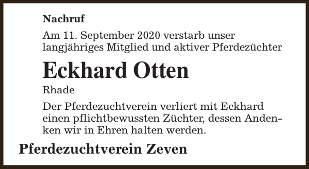 <p>Nachruf<br />Am 11. September 2020 verstarb unser<br />langjähriges Mitglied und aktiver Pferdezüchter</p><p>Eckhard Otten<br />Rhade</p><p>Der Pferdezuchtverein verliert mit Eckhard<br />einen pflichtbewussten Züchter, dessen Andenken wir in Ehren halten werden.</p><p>Pferdezuchtverein Zeven</p>