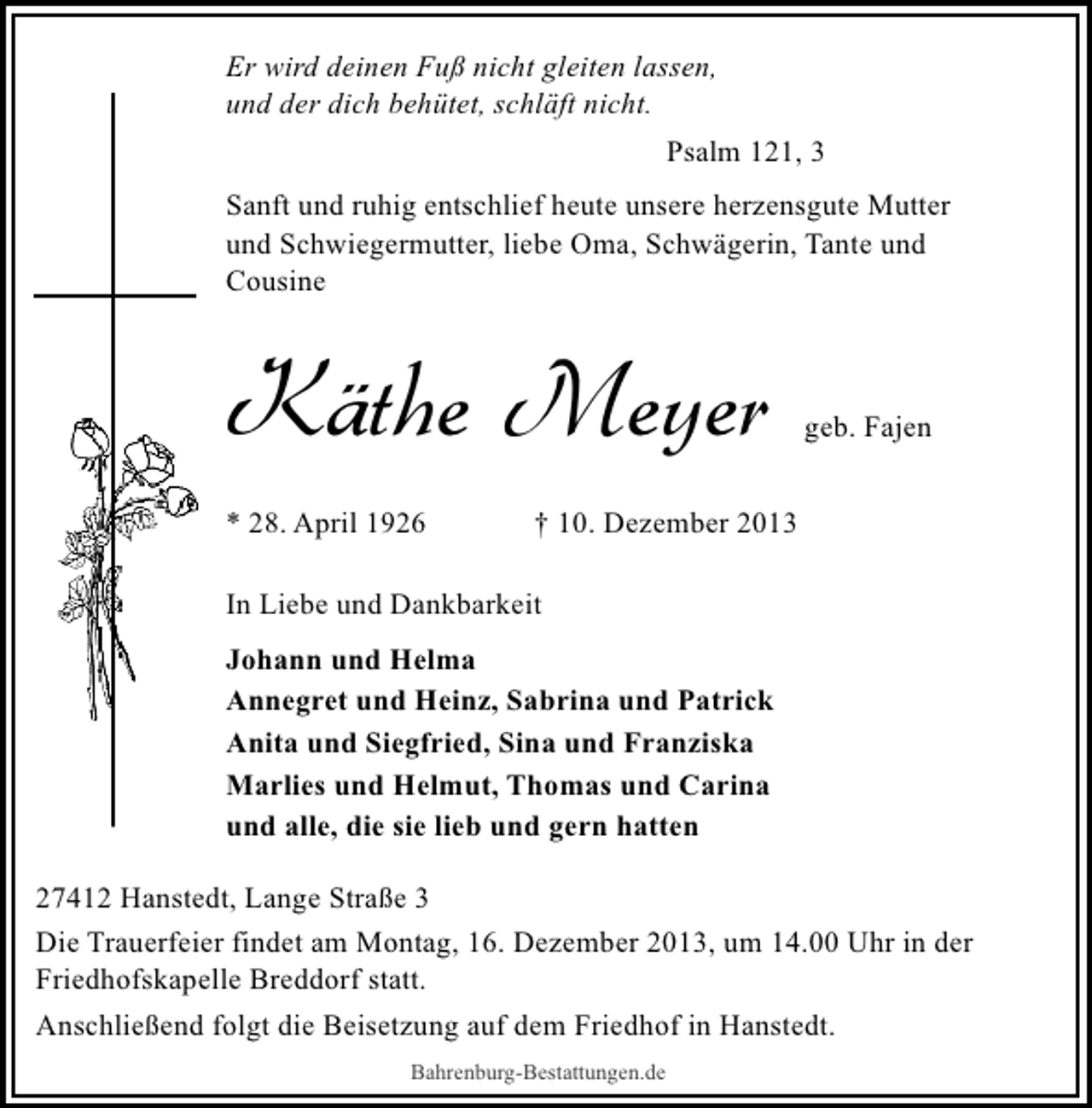 <p>Er wird deinen Fuß nicht gleiten lassen,<br />und der dich behütet, schläft nicht.<br />Psalm 121, 3<br />Sanft und ruhig entschlief heute unsere herzensgute Mutter<br />und Schwiegermutter, liebe Oma, Schwägerin, Tante und<br />Cousine</p><p>Käthe Meyer<br />* 28. April 1926</p><p>geb. Fajen</p><p>† 10. Dezember 2013</p><p>In Liebe und Dankbarkeit<br />Johann und Helma<br />Annegret und Heinz, Sabrina und Patrick<br />Anita und Siegfried, Sina und Franziska<br />Marlies und Helmut, Thomas und Carina<br />und alle, die sie lieb und gern hatten<br />27412 Hanstedt, Lange Straße 3<br />Die Trauerfeier findet am Montag, 16. Dezember 2013, um 14.00 Uhr in der<br />Friedhofskapelle Breddorf statt.<br />Anschließend folgt die Beisetzung auf dem Friedhof in Hanstedt.<br />Bahrenburg-Bestattungen.de</p>
