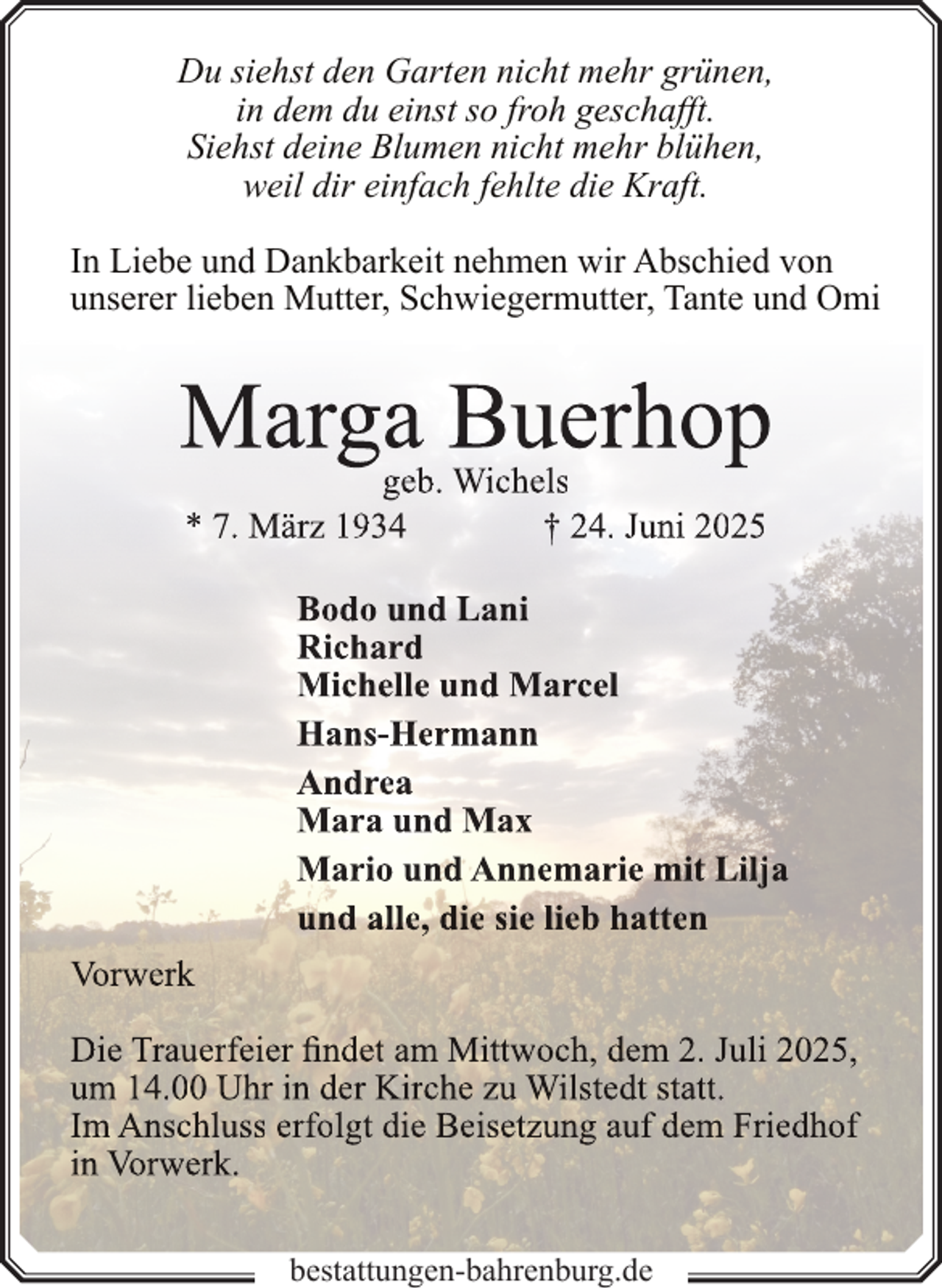 <p>Du siehst den Garten nicht mehr grünen,<br />in dem du einst so froh geschafft.<br />Siehst deine Blumen nicht mehr blühen,<br />weil dir einfach fehlte die Kraft.<br />In Liebe und Dankbarkeit nehmen wir Abschied von<br />unserer lieben Mutter, Schwiegermutter, Tante und Omi</p>
<p>Marga Buerhop<br />geb. Wichels<br />* 7. März 1934<br />† 24. Juni 2025</p>
<p>Bodo und Lani<br />Richard<br />Michelle und Marcel<br />Hans-Hermann<br />Andrea<br />Mara und Max<br />Mario und Annemarie mit Lilja<br />und alle, die sie lieb hatten<br />Vorwerk<br />Die Trauerfeier findet am Mittwoch, dem 2. Juli 2025,<br />um 14.00 Uhr in der Kirche zu Wilstedt statt.<br />Im Anschluss erfolgt die Beisetzung auf dem Friedhof<br />in Vorwerk.<br />bestattungen-bahrenburg.de</p>