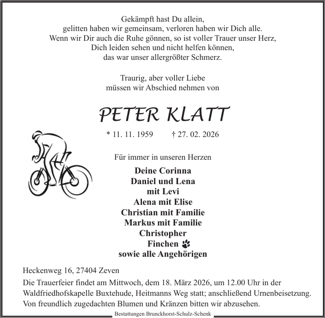 <p>Gekämpft hast Du allein,<br />gelitten haben wir gemeinsam, verloren haben wir Dich alle.<br />Wenn wir Dir auch die Ruhe gönnen, so ist voller Trauer unser Herz,<br />Dich leiden sehen und nicht helfen können,<br />das war unser allergrößter Schmerz.<br />Traurig, aber voller Liebe<br />müssen wir Abschied nehmen von</p><p>PETER KLATT<br />* 11. 11. 1959</p><p>† 27. 02. 2026</p><p>Für immer in unseren Herzen</p><p>Deine Corinna<br />Daniel und Lena<br />mit Levi<br />Alena mit Elise<br />Christian mit Familie<br />Markus mit Familie<br />Christopher<br />Finchen<br />sowie alle Angehörigen<br />Heckenweg 16, 27404 Zeven<br />Die Trauerfeier findet am Mittwoch, dem 18. März 2026, um 12.00 Uhr in der<br />Waldfriedhofskapelle Buxtehude, Heitmanns Weg statt; anschließend Urnenbeisetzung.<br />Von freundlich zugedachten Blumen und Kränzen bitten wir abzusehen.<br />Bestattungen Brunckhorst-Schulz-Schenk</p>