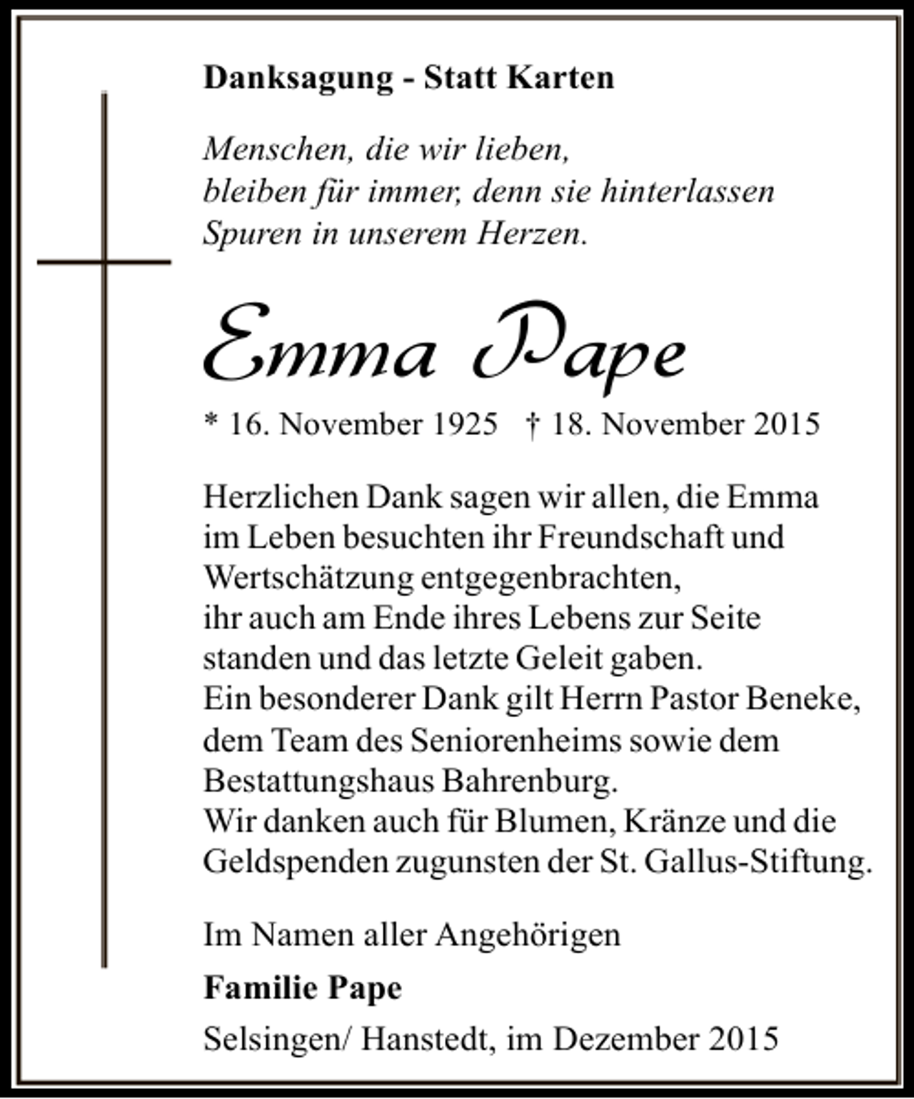 <p>Danksagung - Statt Karten<br />Menschen, die wir lieben,<br />bleiben für immer, denn sie hinterlassen<br />Spuren in unserem Herzen.</p><p>Emma Pape</p><p>* 16. November 1925 † 18. November 2015</p><p>Herzlichen Dank sagen wir allen, die Emma<br />im Leben besuchten ihr Freundschaft und<br />Wertschätzung entgegenbrachten,<br />ihr auch am Ende ihres Lebens zur Seite<br />standen und das letzte Geleit gaben.<br />Ein besonderer Dank gilt Herrn Pastor Beneke,<br />dem Team des Seniorenheims sowie dem<br />Bestattungshaus Bahrenburg.<br />Wir danken auch für Blumen, Kränze und die<br />Geldspenden zugunsten der St. Gallus-Stiftung.<br />Im Namen aller Angehörigen<br />Familie Pape<br />Selsingen/ Hanstedt, im Dezember 2015</p>