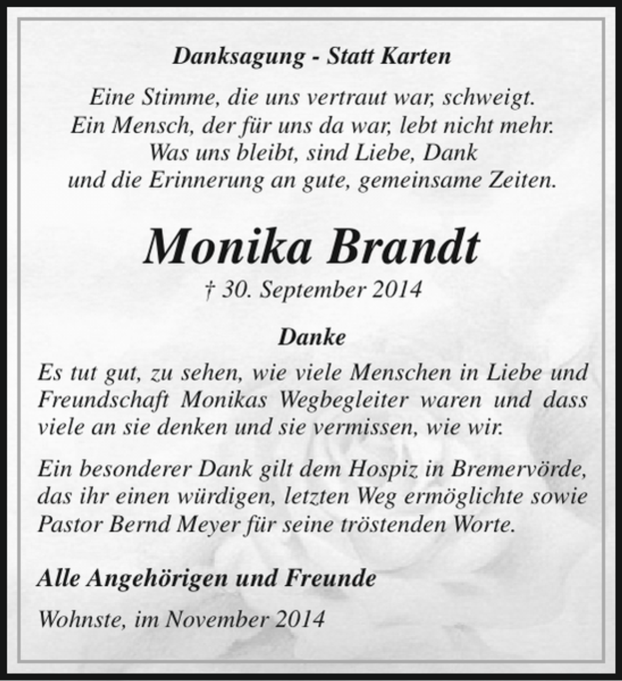 <p>Danksagung - Statt Karten<br />Eine Stimme, die uns vertraut war, schweigt.<br />Ein Mensch, der für uns da war, lebt nicht mehr.<br />Was uns bleibt, sind Liebe, Dank<br />und die Erinnerung an gute, gemeinsame Zeiten.</p><p>Monika Brandt<br />† 30. September 2014</p><p>Danke<br />Es tut gut, zu sehen, wie viele Menschen in Liebe und<br />Freundschaft Monikas Wegbegleiter waren und dass<br />viele an sie denken und sie vermissen, wie wir.<br />Ein besonderer Dank gilt dem Hospiz in Bremervörde,<br />das ihr einen würdigen, letzten Weg ermöglichte sowie<br />Pastor Bernd Meyer für seine tröstenden Worte.</p><p>Alle Angehörigen und Freunde<br />Wohnste, im November 2014</p>