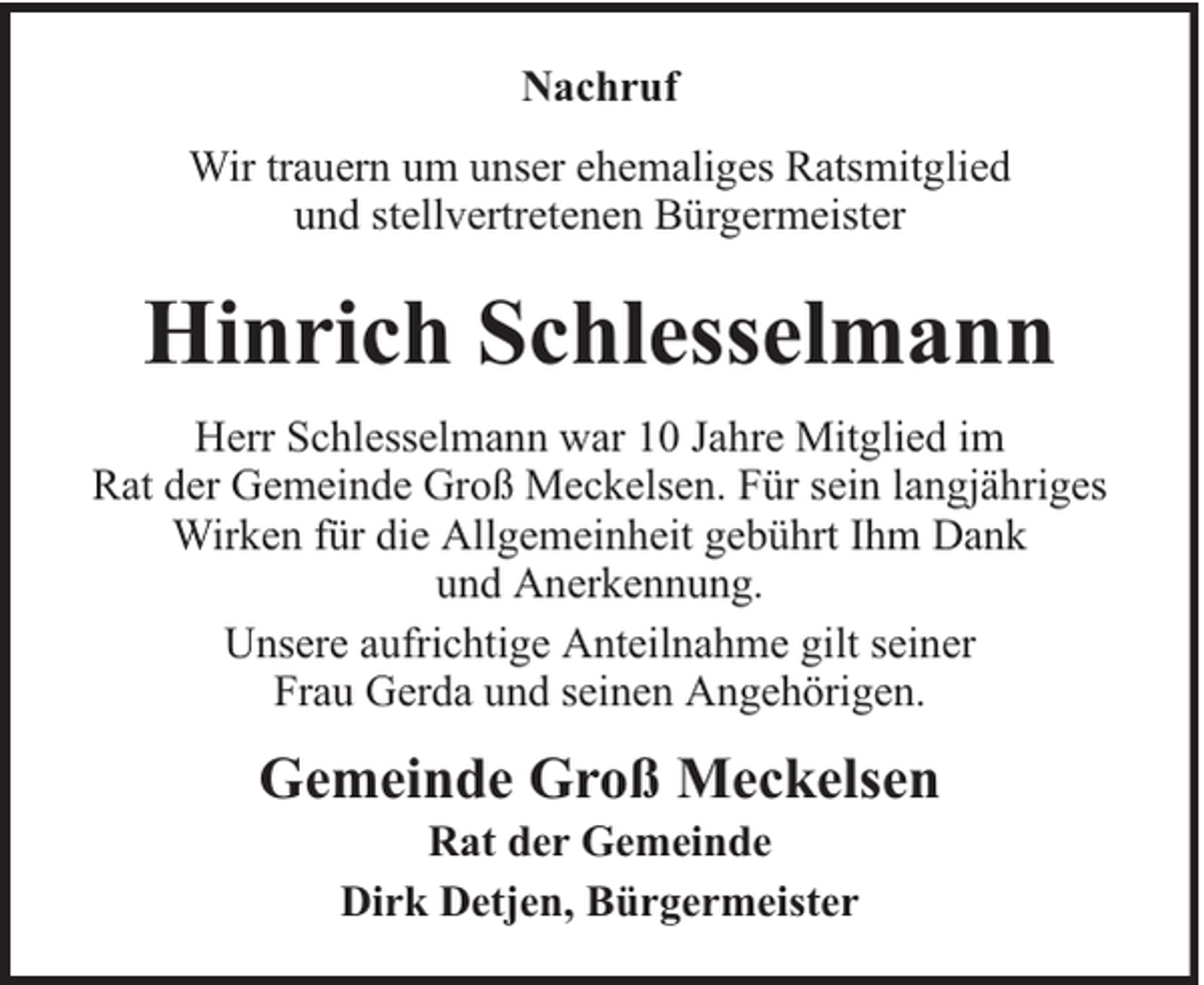 <p>Nachruf<br />Wir trauern um unser ehemaliges Ratsmitglied<br />und stellvertretenen Bürgermeister</p><p>Hinrich Schlesselmann<br />Herr Schlesselmann war 10 Jahre Mitglied im<br />Rat der Gemeinde Groß Meckelsen. Für sein langjähriges<br />Wirken für die Allgemeinheit gebührt Ihm Dank<br />und Anerkennung.<br />Unsere aufrichtige Anteilnahme gilt seiner<br />Frau Gerda und seinen Angehörigen.</p><p>Gemeinde Groß Meckelsen<br />Rat der Gemeinde<br />Dirk Detjen, Bürgermeister</p>