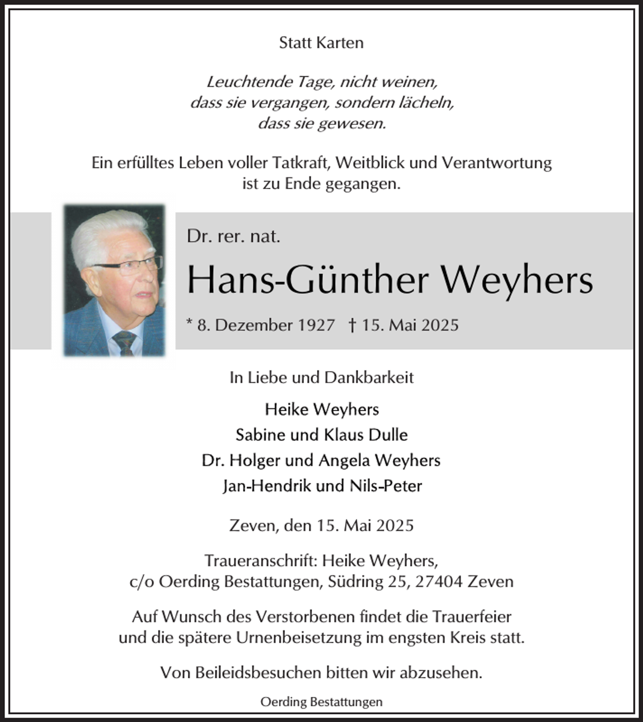 <p>Statt Karten<br />Leuchtende Tage, nicht weinen,<br />dass sie vergangen, sondern lächeln,<br />dass sie gewesen.</p><p>Ein erfülltes Leben voller Tatkraft, Weitblick und Verantwortung<br />ist zu Ende gegangen.</p><p>Dr. rer. nat.</p><p>Hans-Günther Weyhers<br />* 8. Dezember 1927 † 15. Mai 2025<br />In Liebe und Dankbarkeit</p><p>Zeven, den 15. Mai 2025<br />Traueranschrift: Heike Weyhers,<br />c/o Oerding Bestattungen, Südring 25, 27404 Zeven<br />Auf Wunsch des Verstorbenen findet die Trauerfeier<br />und die spätere Urnenbeisetzung im engsten Kreis statt.<br />Von Beileidsbesuchen bitten wir abzusehen.<br />Oerding Bestattungen</p>