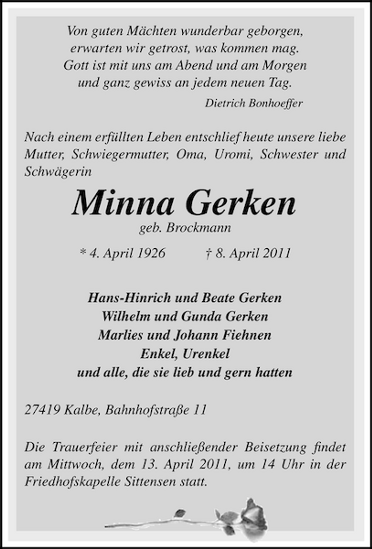<p>Von guten Mächten wunderbar geborgen, erwarten wir getrost, was kommen mag. Gott ist mit uns am Abend und am Morgen und ganz gewiss an jedem neuen Tag.<br />Dietrich Bonhoeffer</p><p>Nach einem erfüllten Leben entschlief heute unsere liebe Mutter, Schwiegermutter, Oma, Uromi, Schwester und Schwägerin</p><p>Minna Gerken<br />geb. Brockmann * 4. April 1926 † 8. April 2011 Hans-Hinrich und Beate Gerken Wilhelm und Gunda Gerken Marlies und Johann Fiehnen Enkel, Urenkel und alle, die sie lieb und gern hatten 27419 Kalbe, Bahnhofstraße 11 Die Trauerfeier mit anschließender Beisetzung ﬁndet am Mittwoch, dem 13. April 2011, um 14 Uhr in der Friedhofskapelle Sittensen statt.</p>