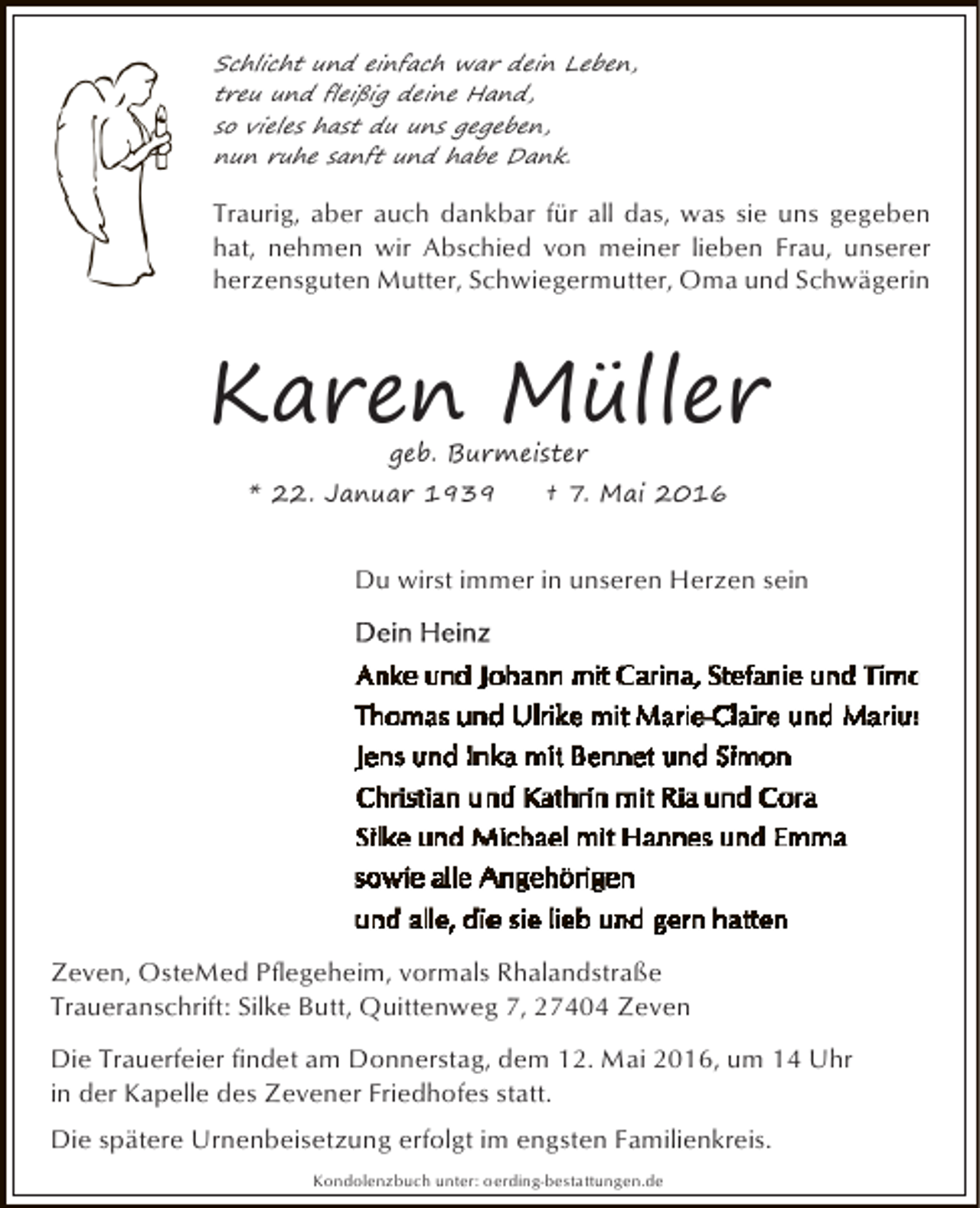 <p>Schlicht und einfach war dein Leben,<br />treu und fleißig deine Hand,<br />so vieles hast du uns gegeben,<br />nun ruhe sanft und habe Dank.</p><p>Traurig, aber auch dankbar für all das, was sie uns gegeben<br />hat, nehmen wir Abschied von meiner lieben Frau, unserer<br />herzensguten Mutter, Schwiegermutter, Oma und Schwägerin</p><p>Karen Müller<br />geb. Burmeister</p><p>* 22. Januar 1939</p><p>† 7. Mai 2016</p><p>Du wirst immer in unseren Herzen sein</p><p>Zeven, OsteMed Pflegeheim, vormals Rhalandstraße<br />Traueranschrift: Silke Butt, Quittenweg 7, 27404 Zeven<br />Die Trauerfeier findet am Donnerstag, dem 12. Mai 2016, um 14 Uhr<br />in der Kapelle des Zevener Friedhofes statt.<br />Die spätere Urnenbeisetzung erfolgt im engsten Familienkreis.<br />Kondolenzbuch unter: oerding-bestattungen.de</p>