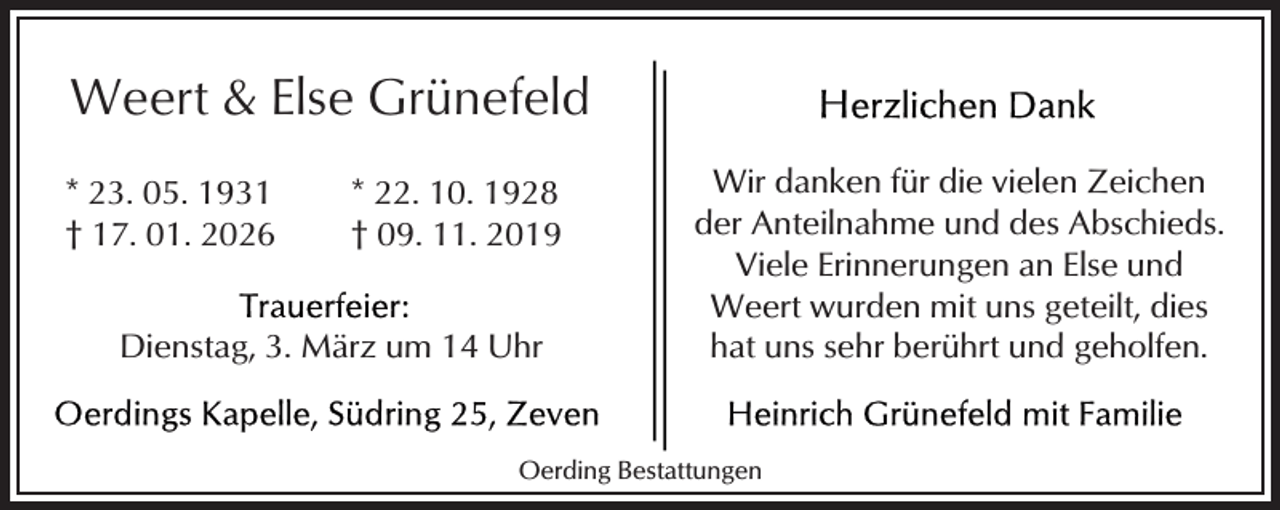 <p>Weert &amp; Else Grünefeld<br />* 23. 05. 1931<br />† 17. 01. 2026</p>
<p>* 22. 10. 1928<br />† 09. 11. 2019</p>
<p>Dienstag, 3. März um 14 Uhr</p>
<p>Wir danken für die vielen Zeichen<br />der Anteilnahme und des Abschieds.<br />Viele Erinnerungen an Else und<br />Weert wurden mit uns geteilt, dies<br />hat uns sehr berührt und geholfen.</p>
<p>Oerding Bestattungen</p>