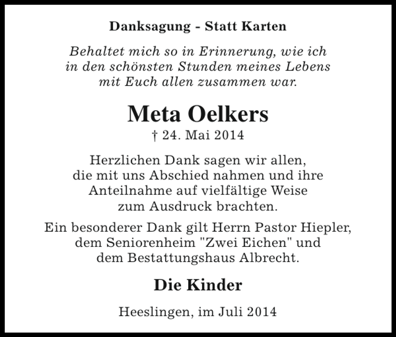 <p>Danksagung - Statt Karten<br />Behaltet mich so in Erinnerung, wie ich<br />in den schönsten Stunden meines Lebens<br />mit Euch allen zusammen war.</p><p>Meta Oelkers<br />† 24. Mai 2014</p><p>Herzlichen Dank sagen wir allen,<br />die mit uns Abschied nahmen und ihre<br />Anteilnahme auf vielfältige Weise<br />zum Ausdruck brachten.<br />Ein besonderer Dank gilt Herrn Pastor Hiepler,<br />dem Seniorenheim "Zwei Eichen" und<br />dem Bestattungshaus Albrecht.</p><p>Die Kinder<br />Heeslingen, im Juli 2014</p>