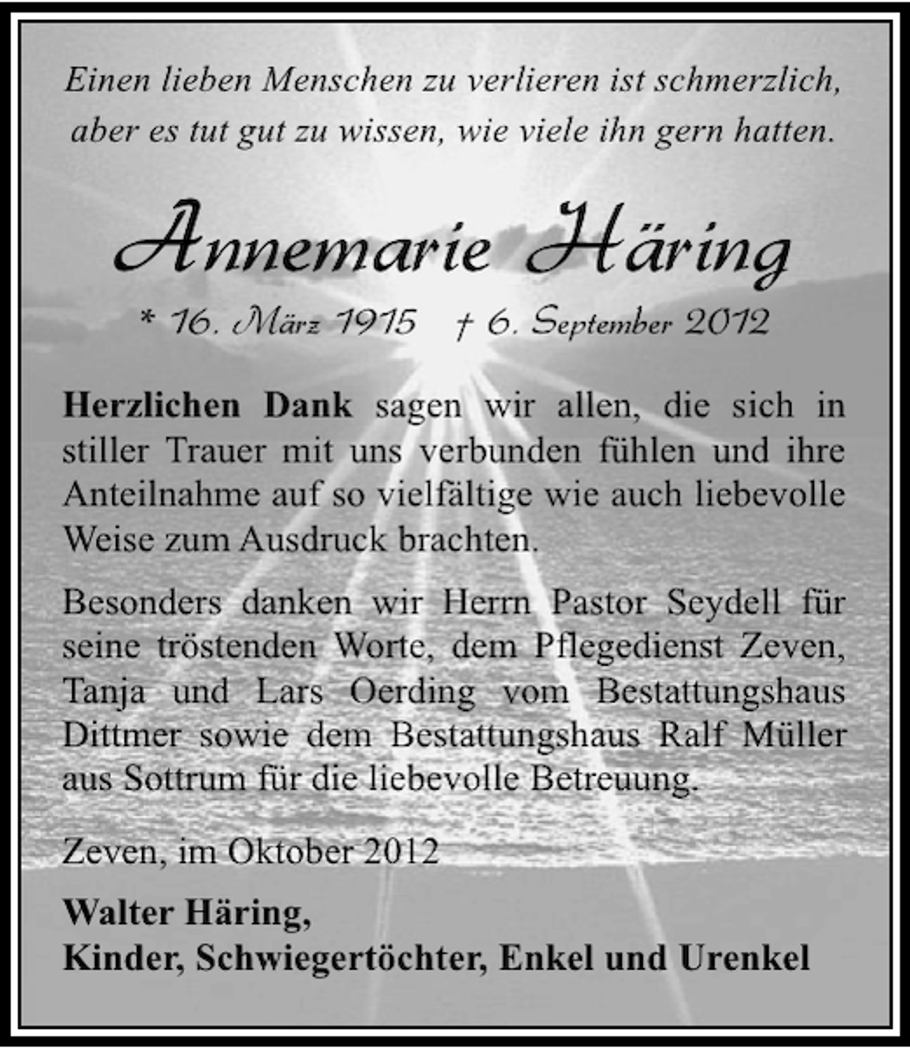 <p>Einen lieben Menschen zu verlieren ist schmerzlich,<br />aber es tut gut zu wissen, wie viele ihn gern hatten.</p><p>Annemarie Häring<br />* 16. März 1915 † 6. September 2012</p><p>Herzlichen Dank sagen wir allen, die sich in<br />stiller Trauer mit uns verbunden fühlen und ihre<br />Anteilnahme auf so vielfältige wie auch liebevolle<br />Weise zum Ausdruck brachten.<br />Besonders danken wir Herrn Pastor Seydell für<br />seine tröstenden Worte, dem Pflegedienst Zeven,<br />Tanja und Lars Oerding vom Bestattungshaus<br />Dittmer sowie dem Bestattungshaus Ralf Müller<br />aus Sottrum für die liebevolle Betreuung.<br />Zeven, im Oktober 2012<br />Walter Häring,<br />Kinder, Schwiegertöchter, Enkel und Urenkel</p>