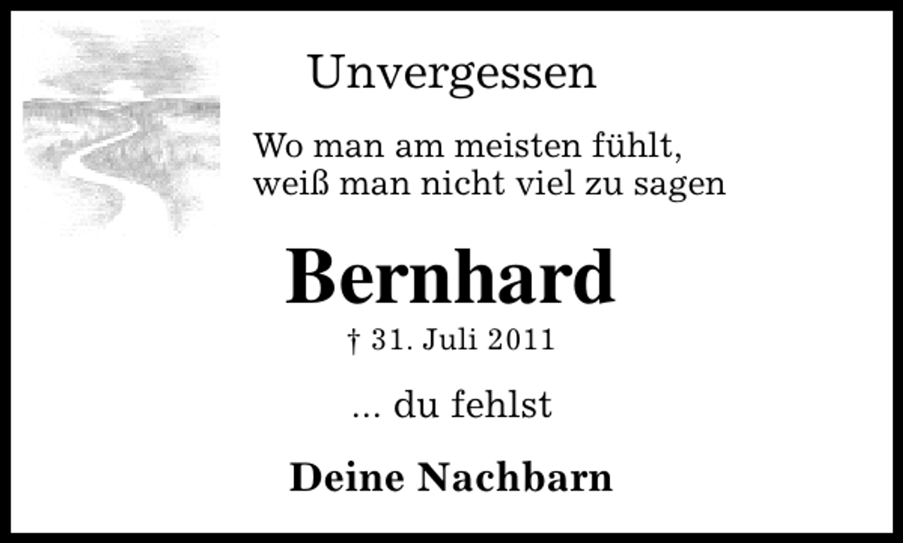 <p>Unvergessen<br />Wo man am meisten fühlt,<br />weiß man nicht viel zu sagen</p><p>Bernhard<br />† 31. Juli 2011</p><p>... du fehlst</p><p>Deine Nachbarn</p>
