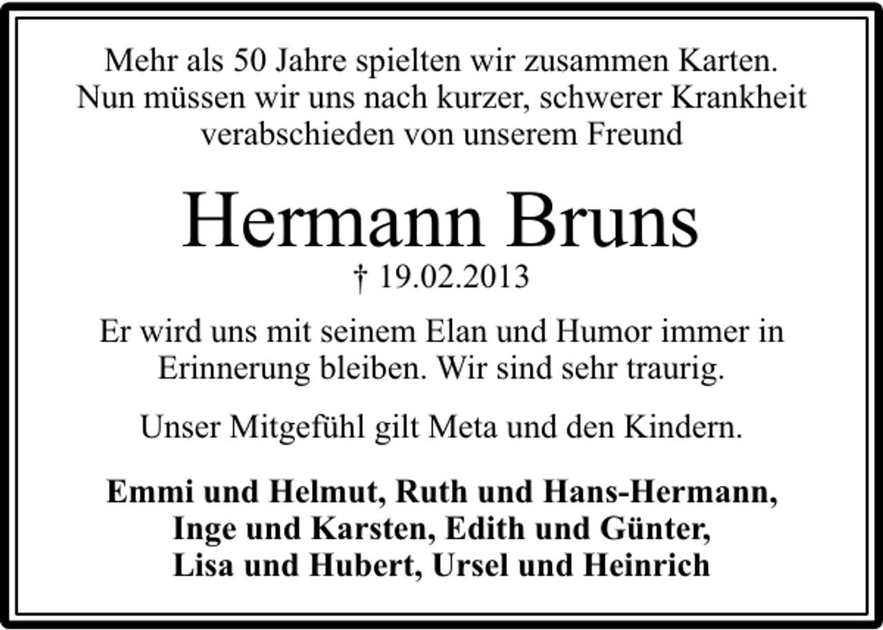 <p>Mehr als 50 Jahre spielten wir zusammen Karten.<br />Nun müssen wir uns nach kurzer, schwerer Krankheit<br />verabschieden von unserem Freund</p><p>Hermann Bruns<br />† 19.02.2013</p><p>Er wird uns mit seinem Elan und Humor immer in<br />Erinnerung bleiben. Wir sind sehr traurig.<br />Unser Mitgefühl gilt Meta und den Kindern.<br />Emmi und Helmut, Ruth und Hans-Hermann,<br />Inge und Karsten, Edith und Günter,<br />Lisa und Hubert, Ursel und Heinrich</p>