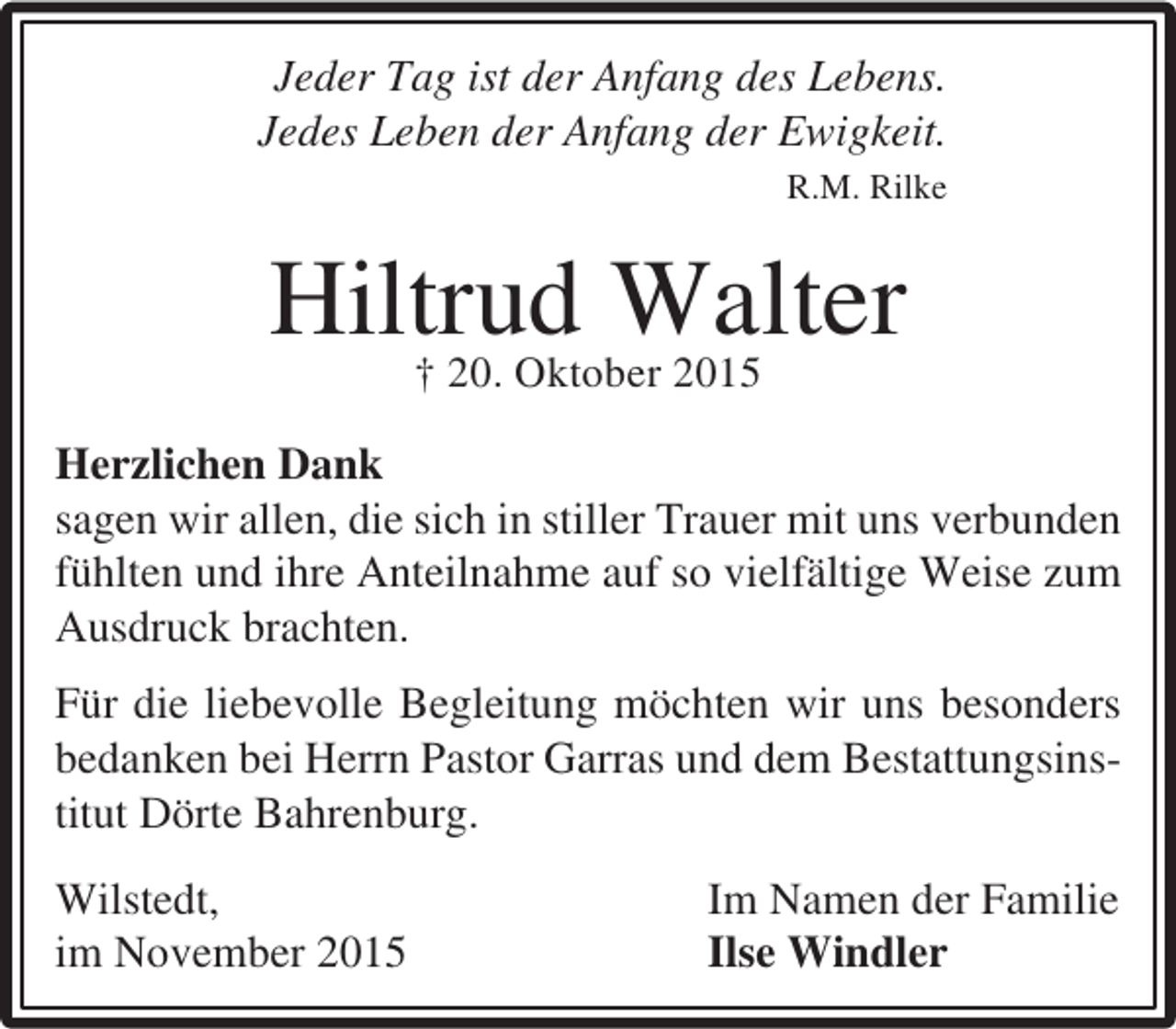 <p>Jeder Tag ist der Anfang des Lebens.<br />Jedes Leben der Anfang der Ewigkeit.<br />R.M. Rilke</p><p>Hiltrud Walter<br />† 20. Oktober 2015<br />Herzlichen Dank<br />sagen wir allen, die sich in stiller Trauer mit uns verbunden<br />fühlten und ihre Anteilnahme auf so vielfältige Weise zum<br />Ausdruck brachten.<br />Für die liebevolle Begleitung möchten wir uns besonders<br />bedanken bei Herrn Pastor Garras und dem Bestattungsinstitut Dörte Bahrenburg.<br />Wilstedt,<br />im November 2015</p><p>Im Namen der Familie<br />Ilse Windler</p>