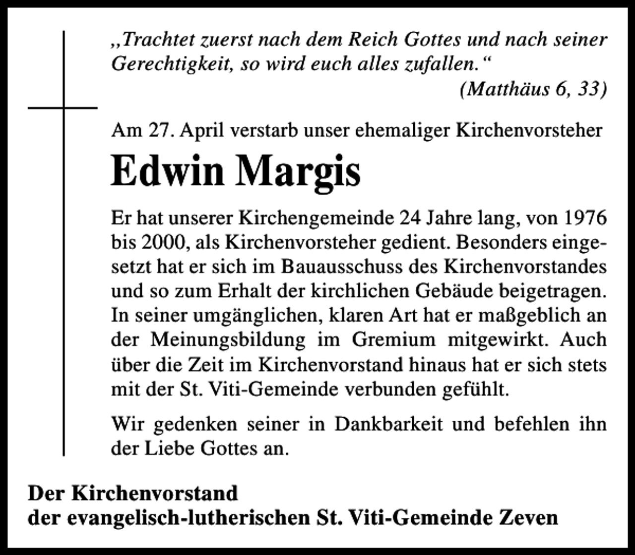 <p>,,Trachtet zuerst nach dem Reich Gottes und nach seiner<br />Gerechtigkeit, so wird euch alles zufallen.“<br />(Matthäus 6, 33)<br />Am 27. April verstarb unser ehemaliger Kirchenvorsteher</p><p>Edwin Margis</p><p>Er hat unserer Kirchengemeinde 24 Jahre lang, von 1976<br />bis 2000, als Kirchenvorsteher gedient. Besonders eingesetzt hat er sich im Bauausschuss des Kirchenvorstandes<br />und so zum Erhalt der kirchlichen Gebäude beigetragen.<br />In seiner umgänglichen, klaren Art hat er maßgeblich an<br />der Meinungsbildung im Gremium mitgewirkt. Auch<br />über die Zeit im Kirchenvorstand hinaus hat er sich stets<br />mit der St. Viti-Gemeinde verbunden gefühlt.<br />Wir gedenken seiner in Dankbarkeit und befehlen ihn<br />der Liebe Gottes an.</p><p>Der Kirchenvorstand<br />der evangelisch-lutherischen St. Viti-Gemeinde Zeven</p>
