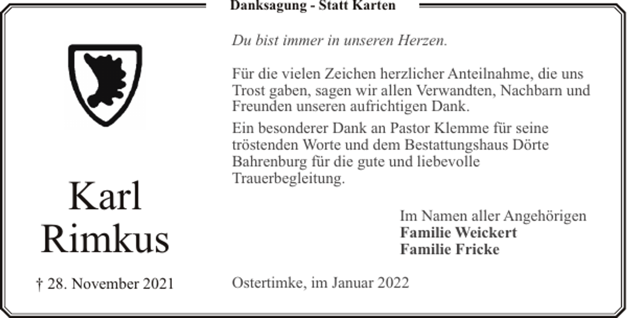 <p>Danksagung - Statt Karten</p><p>Du bist immer in unseren Herzen.</p><p>Karl<br />Rimkus<br />† 28. November 2021</p><p>Für die vielen Zeichen herzlicher Anteilnahme, die uns<br />Trost gaben, sagen wir allen Verwandten, Nachbarn und<br />Freunden unseren aufrichtigen Dank.<br />Ein besonderer Dank an Pastor Klemme für seine<br />tröstenden Worte und dem Bestattungshaus Dörte<br />Bahrenburg für die gute und liebevolle<br />Trauerbegleitung.<br />Im Namen aller Angehörigen<br />Familie Weickert<br />Familie Fricke<br />Ostertimke, im Januar 2022</p>