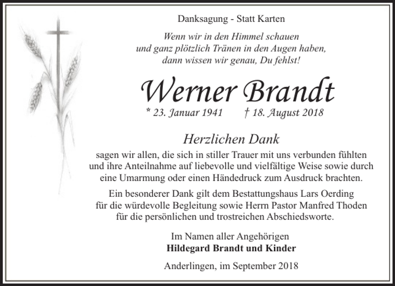 <p>Danksagung - Statt Karten<br />Wenn wir in den Himmel schauen<br />und ganz plötzlich Tränen in den Augen haben,<br />dann wissen wir genau, Du fehlst!</p><p>Werner Brandt<br />* 23. Januar 1941</p><p>† 18. August 2018</p><p>Herzlichen Dank</p><p>sagen wir allen, die sich in stiller Trauer mit uns verbunden fühlten<br />und ihre Anteilnahme auf liebevolle und vielfältige Weise sowie durch<br />eine Umarmung oder einen Händedruck zum Ausdruck brachten.<br />Ein besonderer Dank gilt dem Bestattungshaus Lars Oerding<br />für die würdevolle Begleitung sowie Herrn Pastor Manfred Thoden<br />für die persönlichen und trostreichen Abschiedsworte.<br />Im Namen aller Angehörigen<br />Hildegard Brandt und Kinder<br />Anderlingen, im September 2018</p>