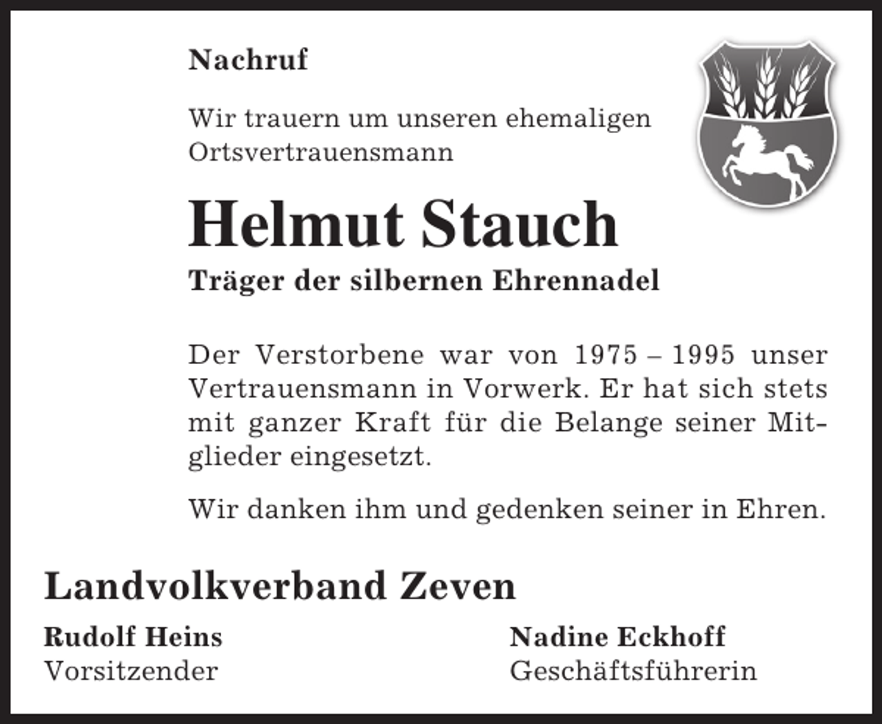 <p>Nachruf<br />Wir trauern um unseren ehemaligen<br />Ortsvertrauensmann</p><p>Helmut Stauch</p><p>Träger der silbernen Ehrennadel</p><p>Der Verstorbene war von 1975 – 1995 unser<br />Vertrauensmann in Vorwerk. Er hat sich stets<br />mit ganzer Kraft für die Belange seiner Mitglieder eingesetzt.<br />Wir danken ihm und gedenken seiner in Ehren.</p><p>Landvolkverband Zeven<br />Rudolf Heins<br />Vorsitzender</p><p>Nadine Eckhoff<br />Geschäftsführerin</p>
