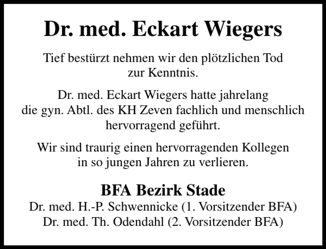 <p>Dr. med. Eckart Wiegers<br />Tief bestürzt nehmen wir den plötzlichen Tod<br />zur Kenntnis.<br />Dr. med. Eckart Wiegers hatte jahrelang<br />die gyn. Abtl. des KH Zeven fachlich und menschlich<br />hervorragend geführt.<br />Wir sind traurig einen hervorragenden Kollegen<br />in so jungen Jahren zu verlieren.</p><p>BFA Bezirk Stade</p><p>Dr. med. H.-P. Schwennicke (1. Vorsitzender BFA)<br />Dr. med. Th. Odendahl (2. Vorsitzender BFA)</p>