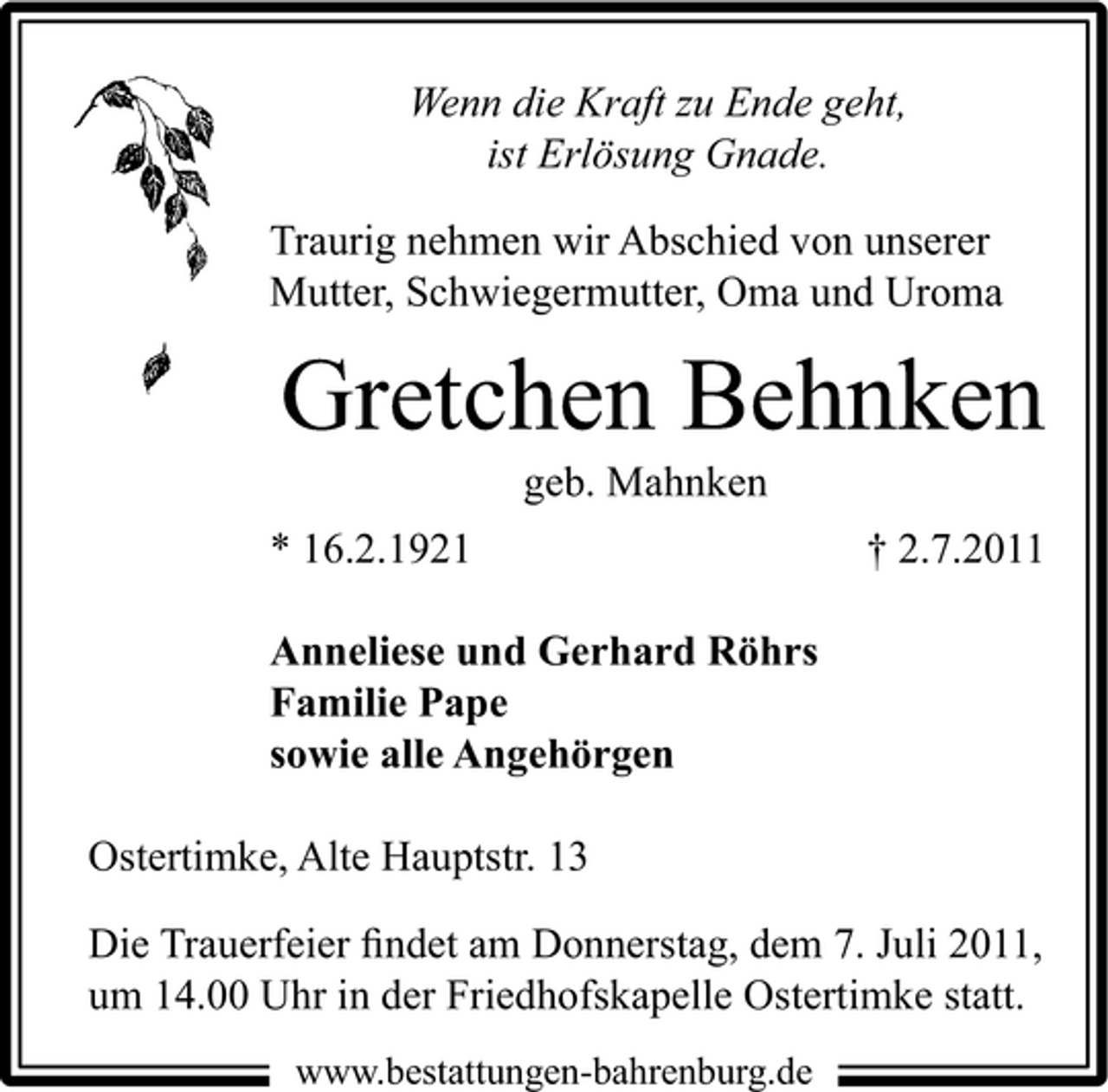 <p>Wenn die Kraft zu Ende geht,<br />ist Erlösung Gnade.<br />Traurig nehmen wir Abschied von unserer<br />Mutter, Schwiegermutter, Oma und Uroma</p><p>Gretchen Behnken<br />geb. Mahnken<br />* 16.2.1921</p><p>† 2.7.2011</p><p>Anneliese und Gerhard Röhrs<br />Familie Pape<br />sowie alle Angehörgen<br />Ostertimke, Alte Hauptstr. 13<br />Die Trauerfeier ﬁndet am Donnerstag, dem 7. Juli 2011,<br />um 14.00 Uhr in der Friedhofskapelle Ostertimke statt.<br />www.bestattungen-bahrenburg.de</p>