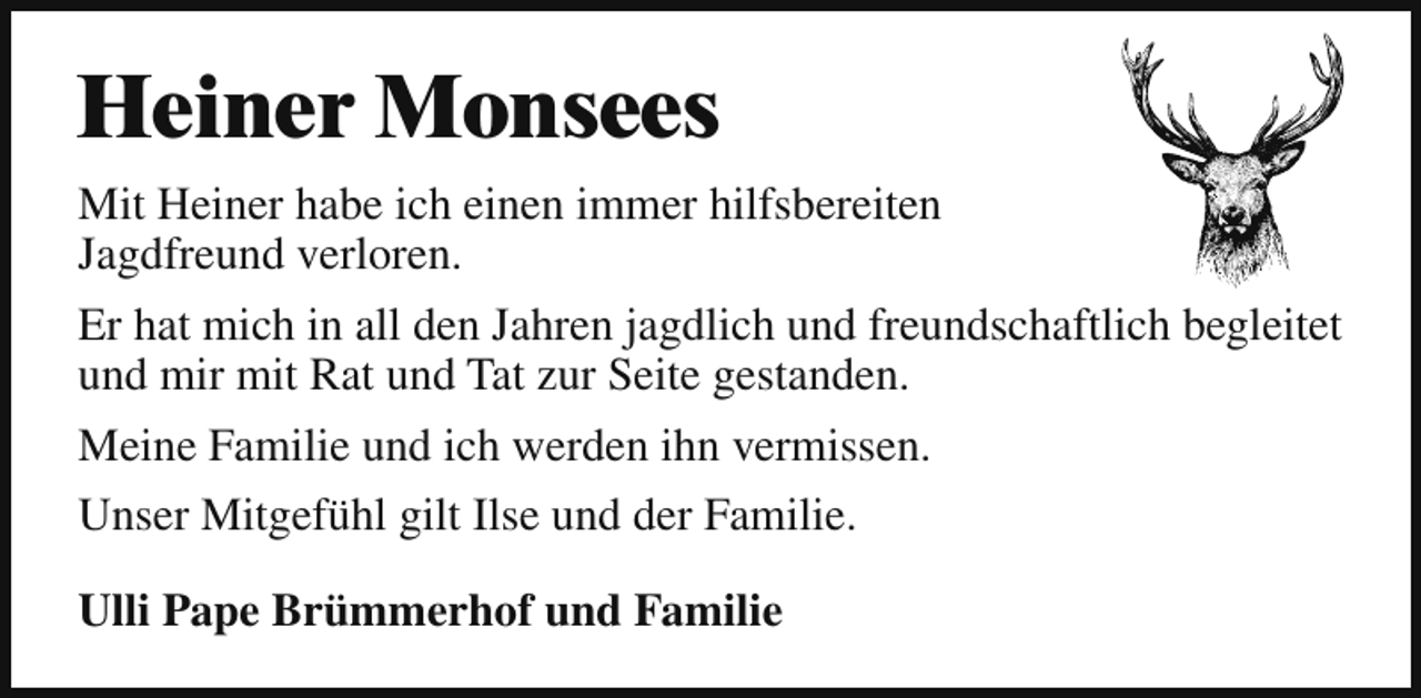 <p>Heiner Monsees<br />Mit Heiner habe ich einen immer hilfsbereiten<br />Jagdfreund verloren.<br />Er hat mich in all den Jahren jagdlich und freundschaftlich begleitet<br />und mir mit Rat und Tat zur Seite gestanden.<br />Meine Familie und ich werden ihn vermissen.<br />Unser Mitgefühl gilt Ilse und der Familie.<br />Ulli Pape Brümmerhof und Familie</p>