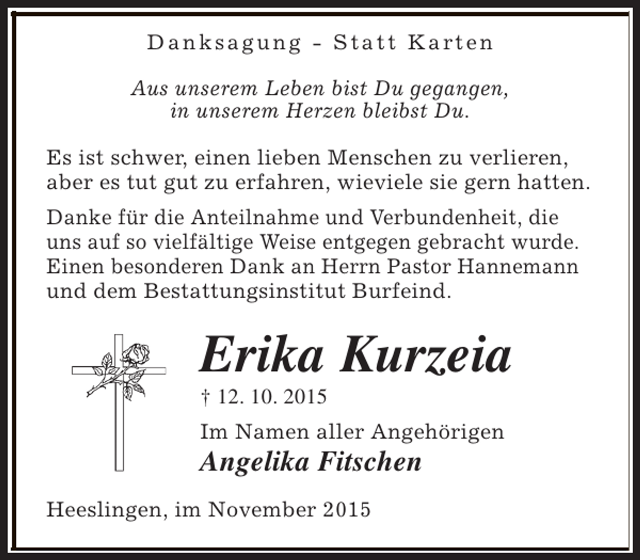 <p>D a n k s a g u n g - S t a t t K a rt e n<br />Aus unserem Leben bist Du gegangen,<br />in unserem Herzen bleibst Du.<br />Es ist schwer, einen lieben Menschen zu verlieren,<br />aber es tut gut zu erfahren, wieviele sie gern hatten.<br />Danke für die Anteilnahme und Verbundenheit, die<br />uns auf so vielfältige Weise entgegen gebracht wurde.<br />Einen besonderen Dank an Herrn Pastor Hannemann<br />und dem Bestattungsinstitut Burfeind.</p><p>Erika Kurzeia<br />† 12. 10. 2015</p><p>Im Namen aller Angehörigen</p><p>Angelika Fitschen<br />Heeslingen, im November 2015</p>