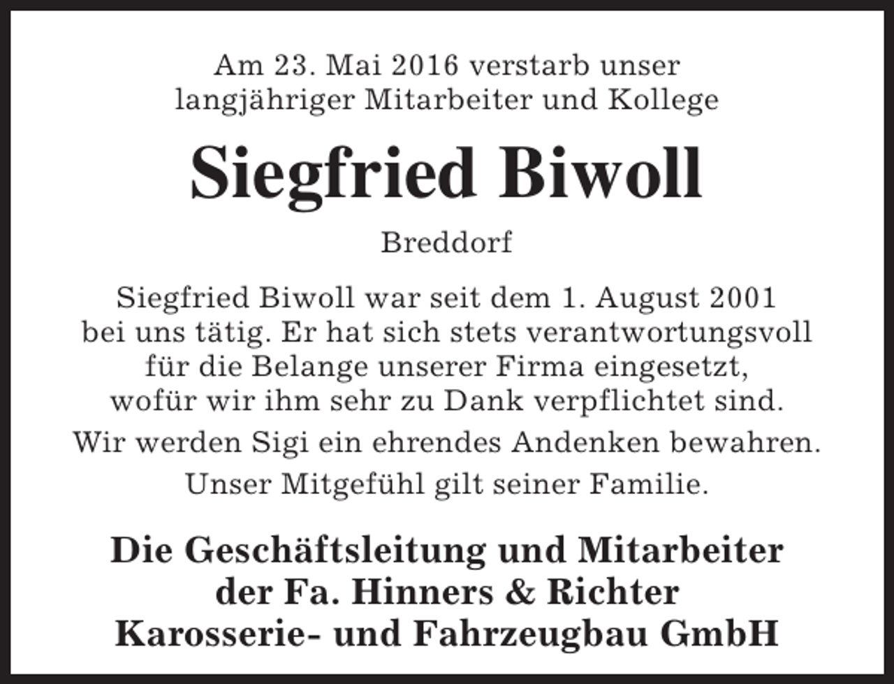 <p>Am 23. Mai 2016 verstarb unser<br />langjähriger Mitarbeiter und Kollege</p><p>Siegfried Biwoll<br />Breddorf</p><p>Siegfried Biwoll war seit dem 1. August 2001<br />bei uns tätig. Er hat sich stets verantwortungsvoll<br />für die Belange unserer Firma eingesetzt,<br />wofür wir ihm sehr zu Dank verpflichtet sind.<br />Wir werden Sigi ein ehrendes Andenken bewahren.<br />Unser Mitgefühl gilt seiner Familie.</p><p>Die Geschäftsleitung und Mitarbeiter<br />der Fa. Hinners &amp; Richter<br />Karosserie- und Fahrzeugbau GmbH</p>