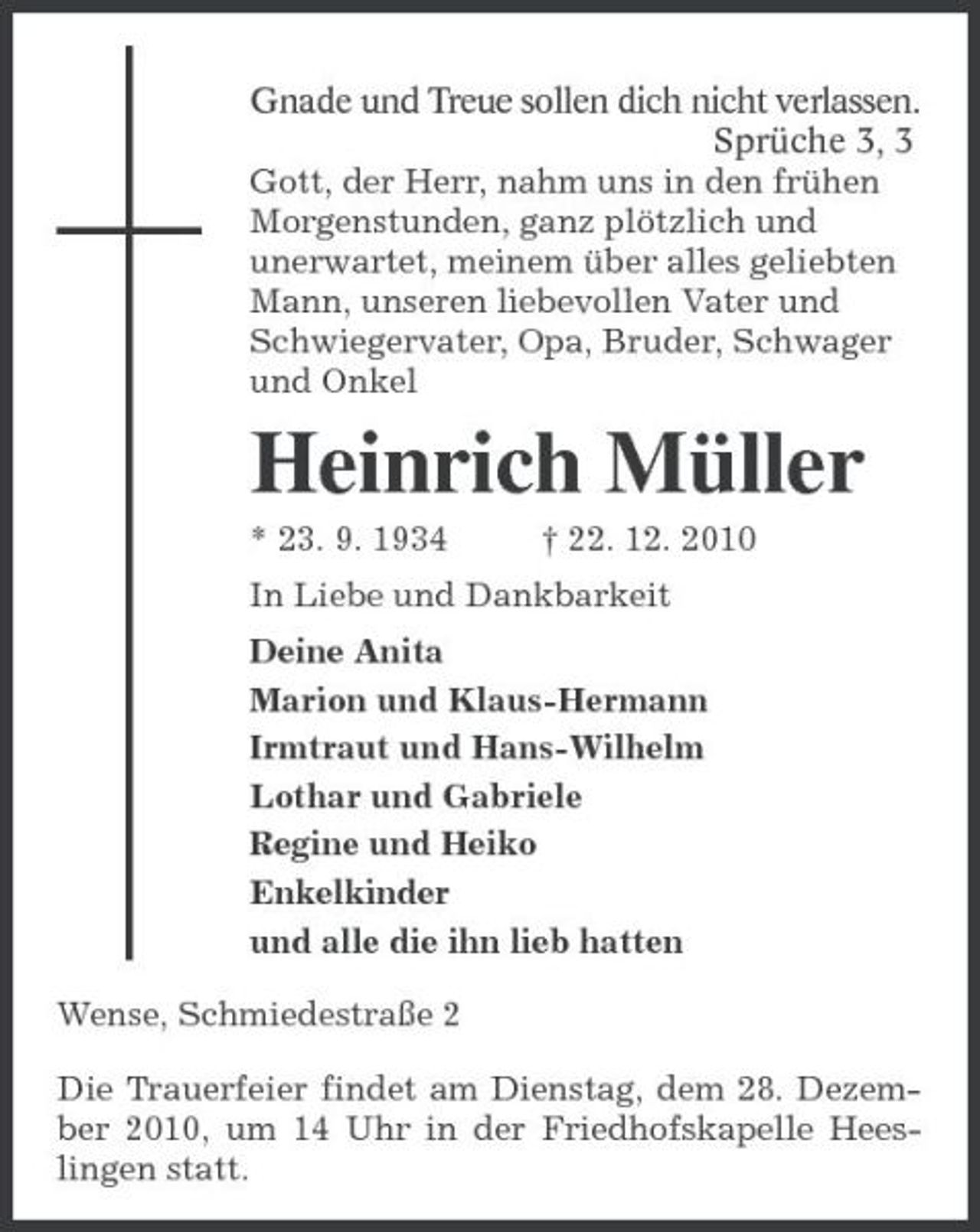 <p>Gnade und Treue sollen dich nicht verlassen.<br />Sprüche 3, 3<br />Gott, der Herr, nahm uns in den frühen Morgenstunden, ganz plötzlich und<br />unerwartet, meinem über alles geliebten Mann, unseren liebevollen Vater und Schwiegervater, Opa, Bruder, Schwager und Onkel<br />Heinrich Müller<br />* 23. 9. 1934 † 22. 12. 2010<br />In Liebe und Dankbarkeit<br />Deine Anita<br />Marion und Klaus-Hermann<br />Irmtraut und Hans-Wilhelm<br />Lothar und Gabriele<br />Regine und Heiko<br />Enkelkinder<br />und alle die ihn lieb hatten<br />Wense, Schmiedestraße 2<br />Die Trauerfeier findet am Dienstag, dem 28. Dezember 2010, um 14 Uhr in der Friedhofskapelle Heeslingen statt.</p>