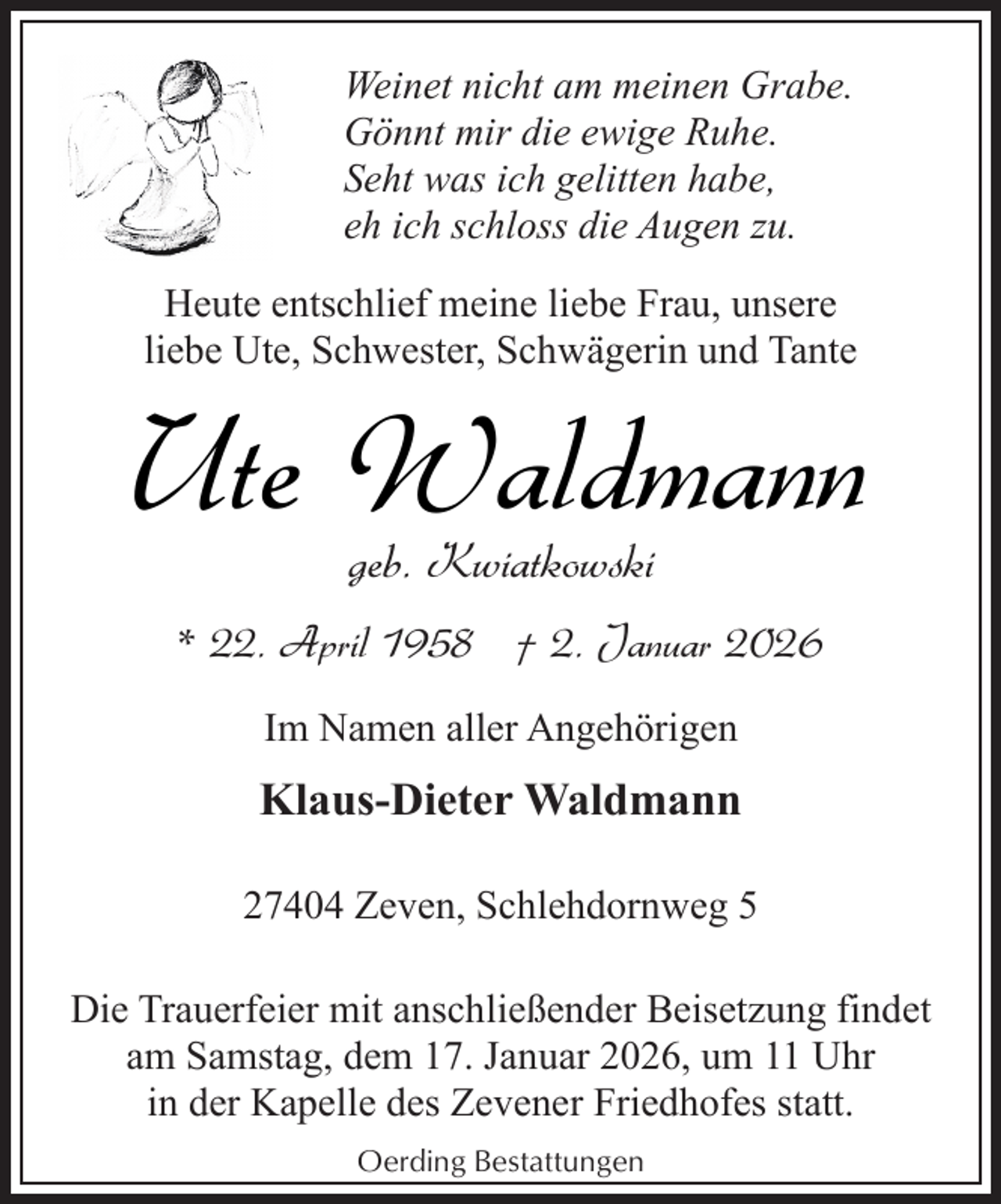 <p>Weinet nicht am meinen Grabe.<br />Gönnt mir die ewige Ruhe.<br />Seht was ich gelitten habe,<br />eh ich schloss die Augen zu.<br />Heute entschlief meine liebe Frau, unsere<br />liebe Ute, Schwester, Schwägerin und Tante</p><p>Ute Waldmann<br />geb. Kwiatkowski</p><p>* 22. April 1958 † 2. Januar 2026<br />Im Namen aller Angehörigen</p><p>Klaus-Dieter Waldmann<br />27404 Zeven, Schlehdornweg 5<br />Die Trauerfeier mit anschließender Beisetzung findet<br />am Samstag, dem 17. Januar 2026, um 11 Uhr<br />in der Kapelle des Zevener Friedhofes statt.<br />Oerding Bestattungen</p>