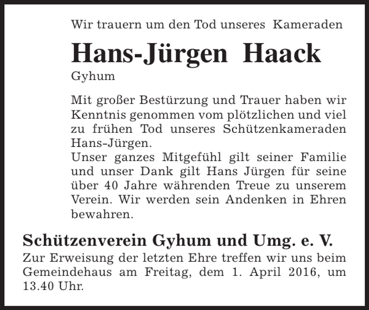 <p>Wir trauern um den Tod unseres Kameraden</p><p>Hans-Jürgen Haack<br />Gyhum</p><p>Mit großer Bestürzung und Trauer haben wir<br />Kenntnis genommen vom plötzlichen und viel<br />zu frühen Tod unseres Schützenkameraden<br />Hans-Jürgen.<br />Unser ganzes Mitgefühl gilt seiner Familie<br />und unser Dank gilt Hans Jürgen für seine<br />über 40 Jahre währenden Treue zu unserem<br />Verein. Wir werden sein Andenken in Ehren<br />bewahren.</p><p>Schützenverein Gyhum und Umg. e. V.</p><p>Zur Erweisung der letzten Ehre treffen wir uns beim<br />Gemeindehaus am Freitag, dem 1. April 2016, um<br />13.40 Uhr.</p>
