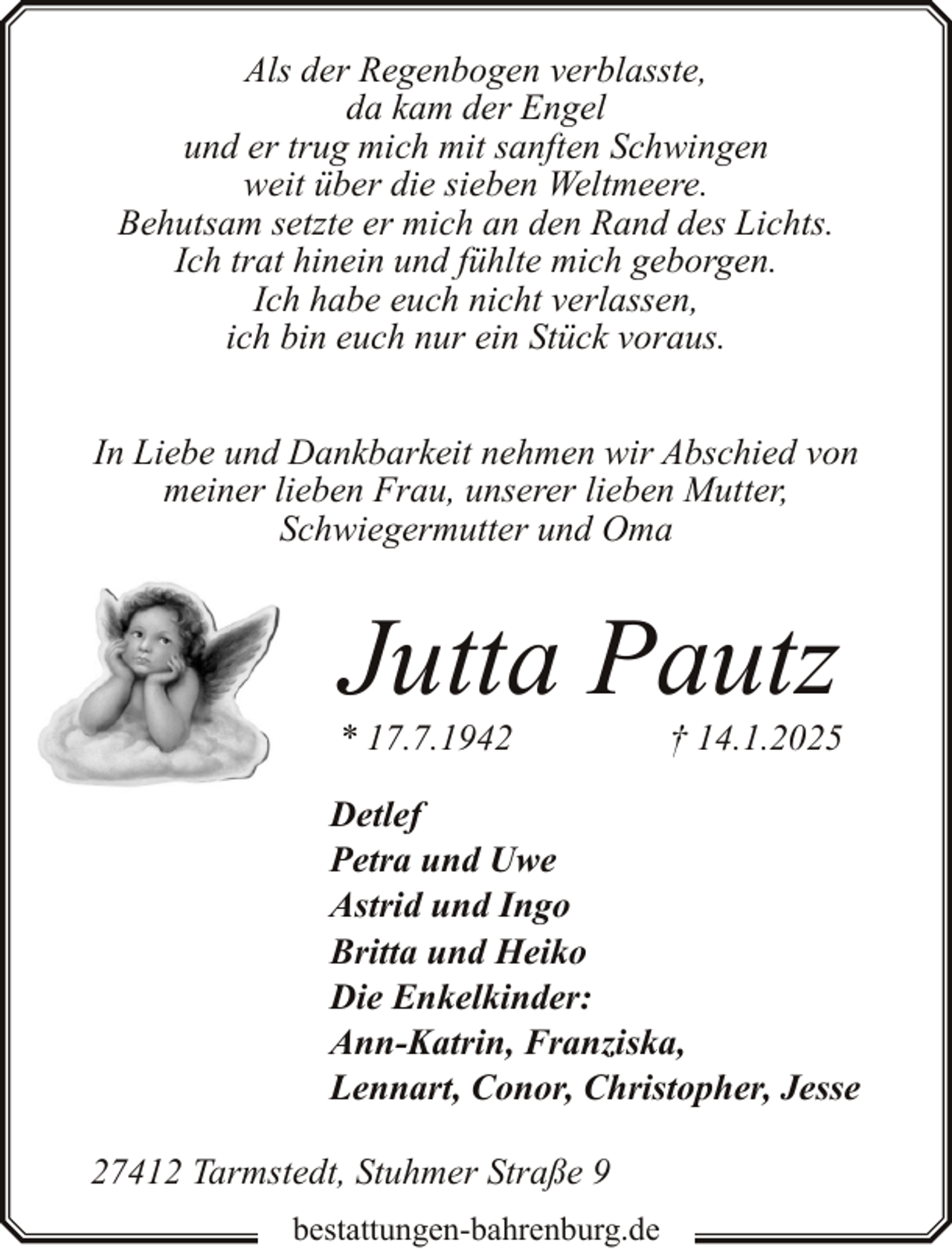 <p>Als der Regenbogen verblasste,<br />da kam der Engel<br />und er trug mich mit sanften Schwingen<br />weit über die sieben Weltmeere.<br />Behutsam setzte er mich an den Rand des Lichts.<br />Ich trat hinein und fühlte mich geborgen.<br />Ich habe euch nicht verlassen,<br />ich bin euch nur ein Stück voraus.<br />In Liebe und Dankbarkeit nehmen wir Abschied von<br />meiner lieben Frau, unserer lieben Mutter,<br />Schwiegermutter und Oma</p><p>Jutta Pautz</p><p>* 17.7.1942</p><p>† 14.1.2025</p><p>Detlef<br />Petra und Uwe<br />Astrid und Ingo<br />Britta und Heiko<br />Die Enkelkinder:<br />Ann-Katrin, Franziska,<br />Lennart, Conor, Christopher, Jesse<br />27412 Tarmstedt, Stuhmer Straße 9<br />bestattungen-bahrenburg.de</p>