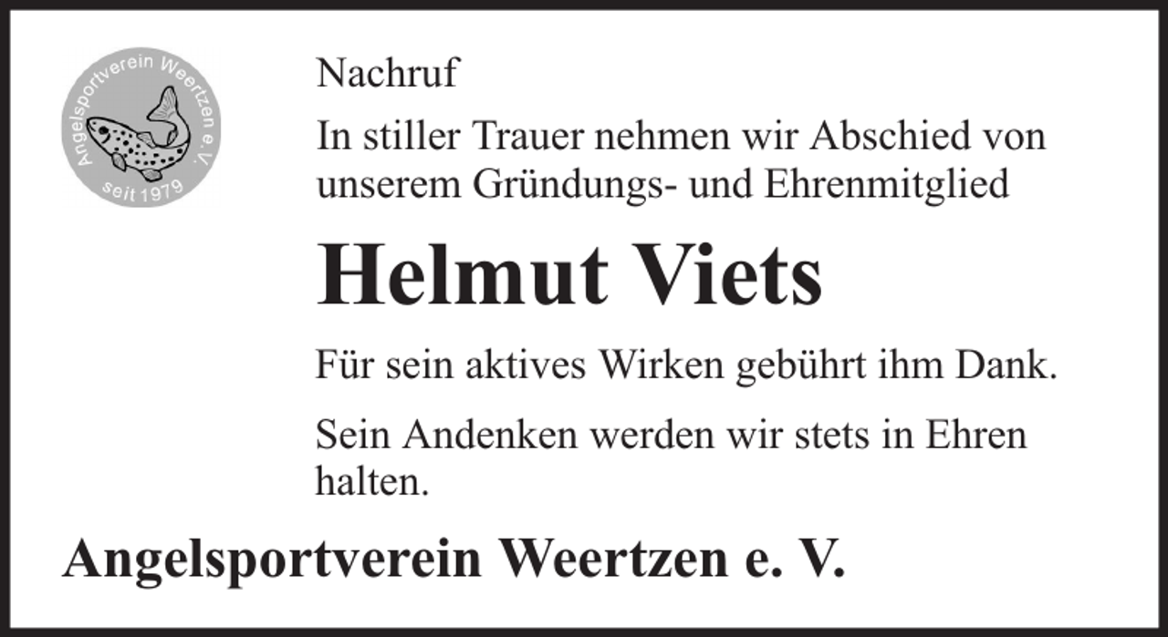 <p>Nachruf<br />In stiller Trauer nehmen wir Abschied von<br />unserem Gründungs- und Ehrenmitglied</p><p>Helmut Viets<br />Für sein aktives Wirken gebührt ihm Dank.<br />Sein Andenken werden wir stets in Ehren<br />halten.</p><p>Angelsportverein Weertzen e. V.</p>