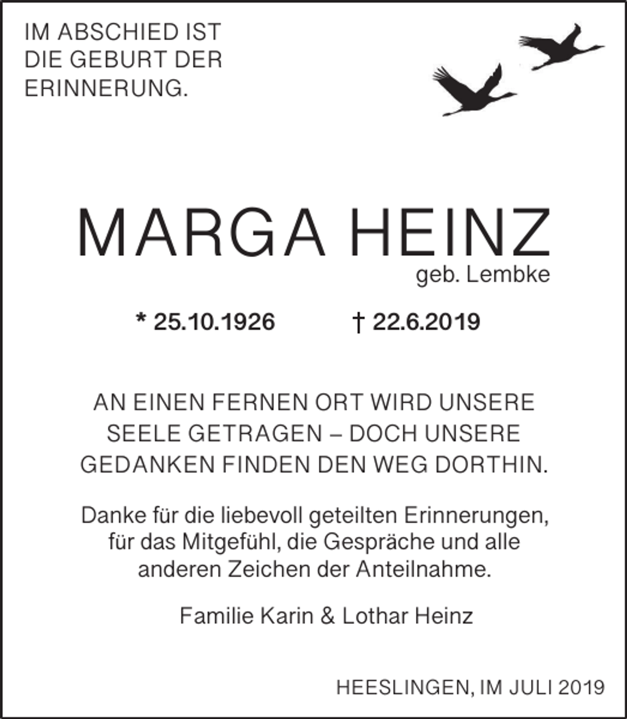 <p>IM ABSCHIED IST<br />DIE GEBURT DER<br />ERINNERUNG.</p><p>MARGA HEINZ<br />geb. Lembke</p><p>* 25.10.1926</p><p>22.6.2019</p><p>AN EINEN FERNEN ORT WIRD UNSERE<br />SEELE GETRAGEN – DOCH UNSERE<br />GEDANKEN FINDEN DEN WEG DORTHIN.<br />Danke für die liebevoll geteilten Erinnerungen,<br />für das Mitgefühl, die Gespräche und alle<br />anderen Zeichen der Anteilnahme.<br />Familie Karin &amp; Lothar Heinz<br />HEESLINGEN, IM JULI 2019</p>