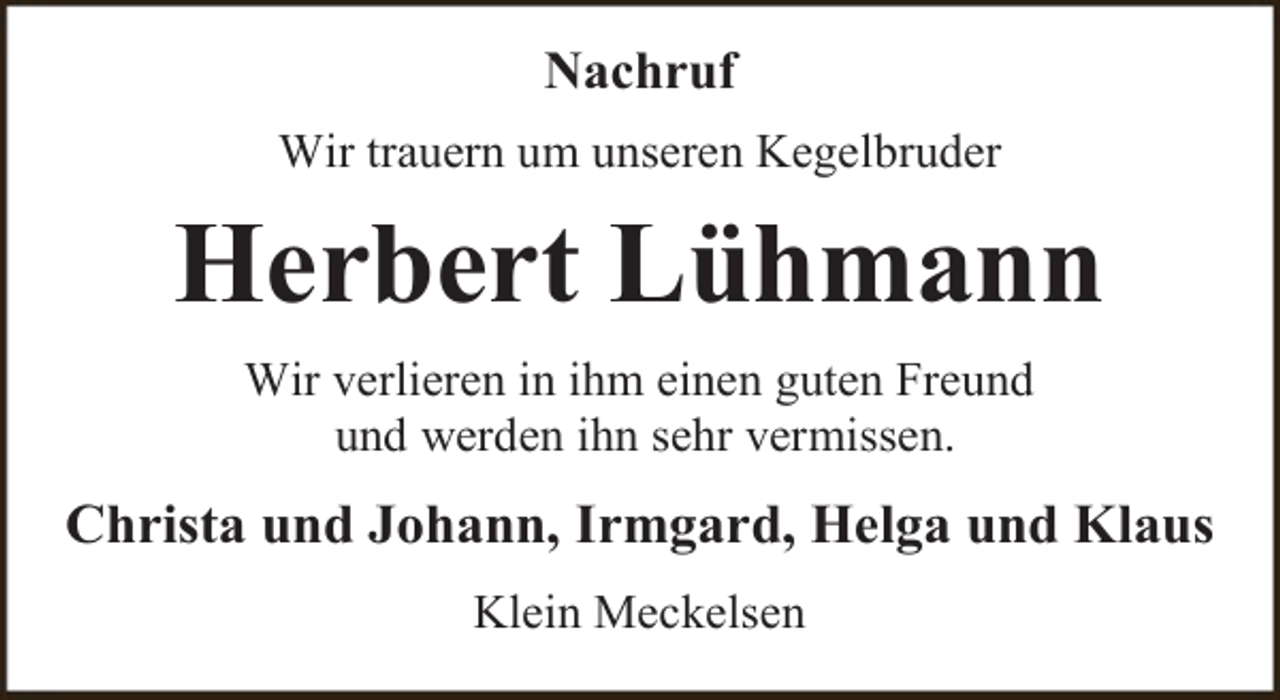 <p>Nachruf<br />Wir trauern um unseren Kegelbruder</p><p>Herbert Lühmann<br />Wir verlieren in ihm einen guten Freund<br />und werden ihn sehr vermissen.</p><p>Christa und Johann, Irmgard, Helga und Klaus<br />Klein Meckelsen</p>