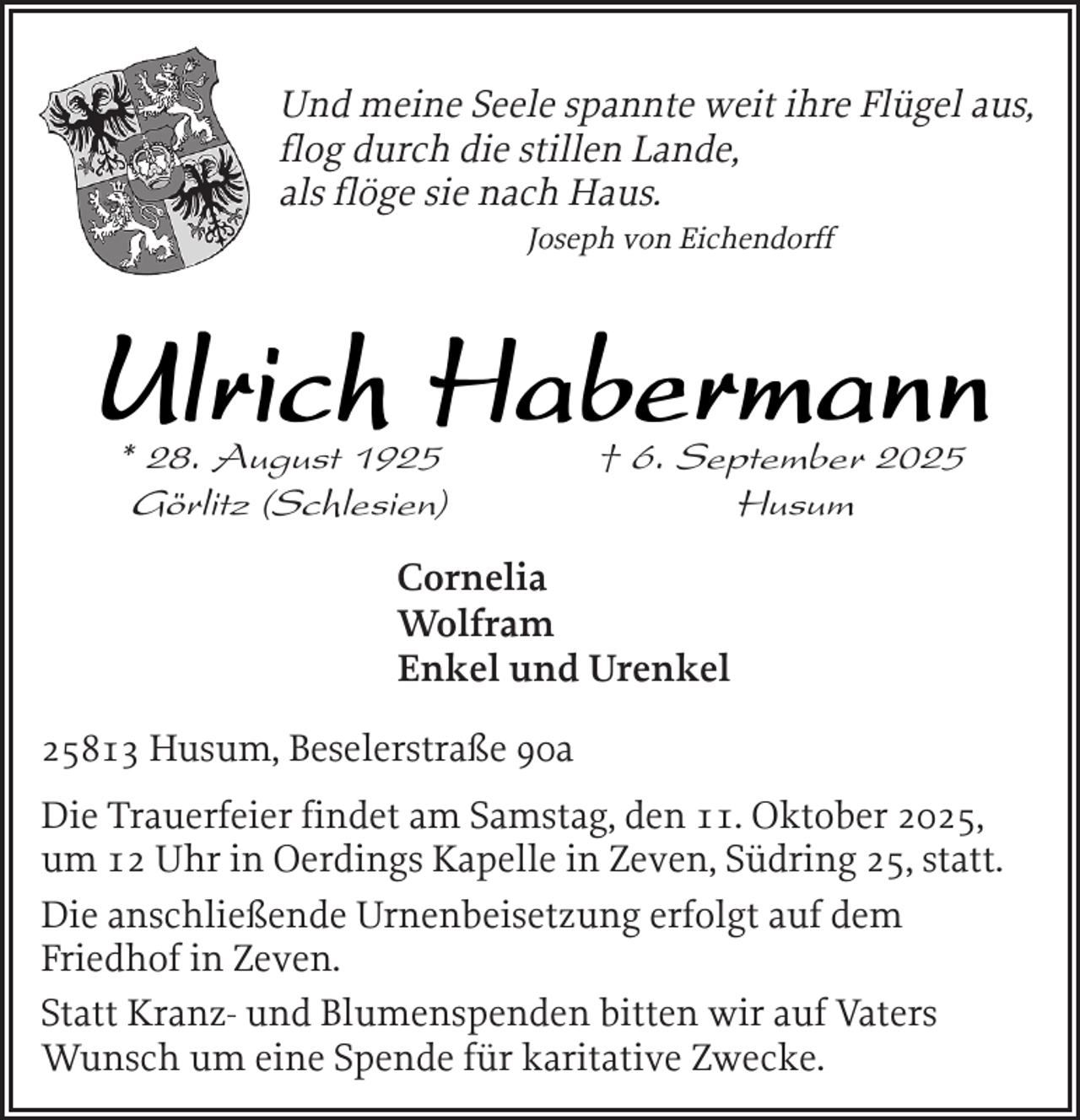 <p>Und meine Seele spannte weit ihre Flügel aus,<br />flog durch die stillen Lande,<br />als flöge sie nach Haus.<br />Joseph von Eichendorff</p><p>Ulrich Habermann<br />* 28. August 1925<br />Görlitz (Schlesien)</p><p>† 6. September 2025<br />Husum</p><p>Cornelia<br />Wolfram<br />Enkel und Urenkel<br />25813 Husum, Beselerstraße 90a<br />Die Trauerfeier findet am Samstag, den 11. Oktober 2025,<br />um 12 Uhr in Oerdings Kapelle in Zeven, Südring 25, statt.<br />Die anschließende Urnenbeisetzung erfolgt auf dem<br />Friedhof in Zeven.<br />Statt Kranz- und Blumenspenden bitten wir auf Vaters<br />Wunsch um eine Spende für karitative Zwecke.</p>