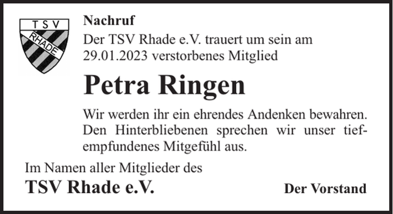 <p>Nachruf<br />Der TSV Rhade e.V. trauert um sein am<br />29.01.2023 verstorbenes Mitglied</p><p>Petra Ringen<br />Wir werden ihr ein ehrendes Andenken bewahren.<br />Den Hinterbliebenen sprechen wir unser tiefempfundenes Mitgefühl aus.<br />Im Namen aller Mitglieder des</p><p>TSV Rhade e.V.</p><p>Der Vorstand</p>