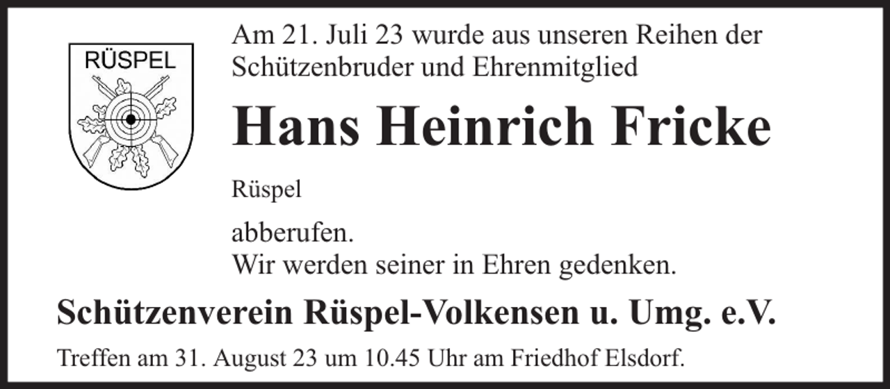 <p>Am 21. Juli 23 wurde aus unseren Reihen der<br />Schützenbruder und Ehrenmitglied</p><p>Hans Heinrich Fricke<br />Rüspel</p><p>abberufen.<br />Wir werden seiner in Ehren gedenken.</p><p>Schützenverein Rüspel-Volkensen u. Umg. e.V.<br />Treffen am 31. August 23 um 10.45 Uhr am Friedhof Elsdorf.</p>
