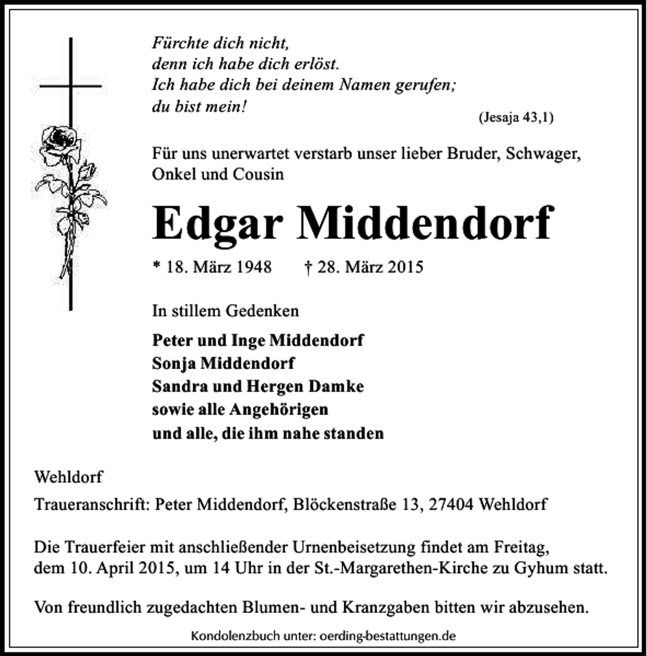 <p>Fürchte dich nicht,<br />denn ich habe dich erlöst.<br />Ich habe dich bei deinem Namen gerufen;<br />du bist mein!</p><p>(Jesaja 43,1)</p><p>Für uns unerwartet verstarb unser lieber Bruder, Schwager,<br />Onkel und Cousin</p><p>Edgar Middendorf<br />* 18. März 1948</p><p>† 28. März 2015</p><p>In stillem Gedenken<br />Peter und Inge Middendorf<br />Sonja Middendorf<br />Sandra und Hergen Damke<br />sowie alle Angehörigen<br />und alle, die ihm nahe standen<br />Wehldorf<br />Traueranschrift: Peter Middendorf, Blöckenstraße 13, 27404 Wehldorf<br />Die Trauerfeier mit anschließender Urnenbeisetzung findet am Freitag,<br />dem 10. April 2015, um 14 Uhr in der St.-Margarethen-Kirche zu Gyhum statt.<br />Von freundlich zugedachten Blumen- und Kranzgaben bitten wir abzusehen.<br />Kondolenzbuch unter: oerding-bestattungen.de</p>