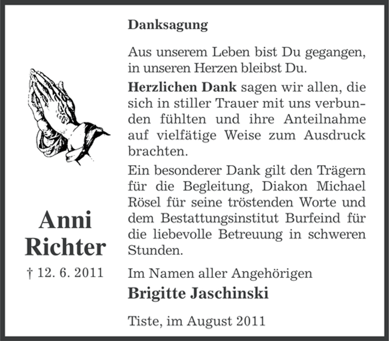 <p>Danksagung</p><p>Anni<br />Richter</p><p>Aus unserem Leben bist Du gegangen,<br />in unseren Herzen bleibst Du.<br />Herzlichen Dank sagen wir allen, die<br />sich in stiller Trauer mit uns verbunden fühlten und ihre Anteilnahme<br />auf vielfätige Weise zum Ausdruck<br />brachten.<br />Ein besonderer Dank gilt den Trägern<br />für die Begleitung, Diakon Michael<br />Rösel für seine tröstenden Worte und<br />dem Bestattungsinstitut Burfeind für<br />die liebevolle Betreuung in schweren<br />Stunden.</p><p>† 12. 6. 2011</p><p>Im Namen aller Angehörigen</p><p>Brigitte Jaschinski<br />Tiste, im August 2011</p>