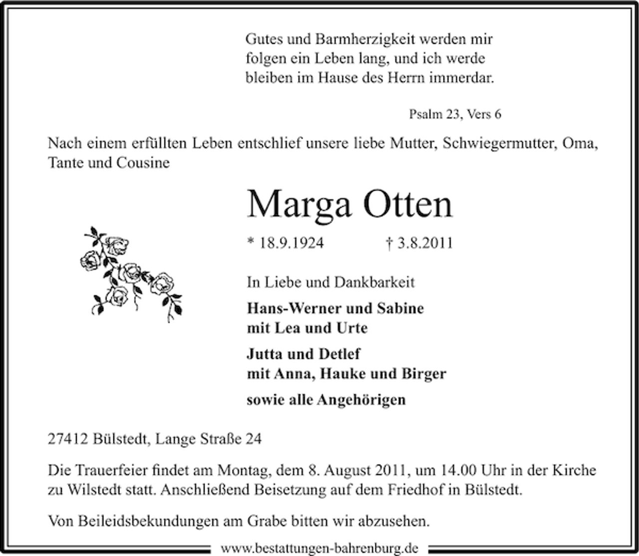 <p>Gutes und Barmherzigkeit werden mir<br />folgen ein Leben lang, und ich werde<br />bleiben im Hause des Herrn immerdar.<br />Psalm 23, Vers 6</p><p>Nach einem erfüllten Leben entschlief unsere liebe Mutter, Schwiegermutter, Oma,<br />Tante und Cousine</p><p>Marga Otten<br />* 18.9.1924</p><p>† 3.8.2011</p><p>In Liebe und Dankbarkeit<br />Hans-Werner und Sabine<br />mit Lea und Urte<br />Jutta und Detlef<br />mit Anna, Hauke und Birger<br />sowie alle Angehörigen<br />27412 Bülstedt, Lange Straße 24<br />Die Trauerfeier ﬁndet am Montag, dem 8. August 2011, um 14.00 Uhr in der Kirche<br />zu Wilstedt statt. Anschließend Beisetzung auf dem Friedhof in Bülstedt.<br />Von Beileidsbekundungen am Grabe bitten wir abzusehen.<br />www.bestattungen-bahrenburg.de</p>