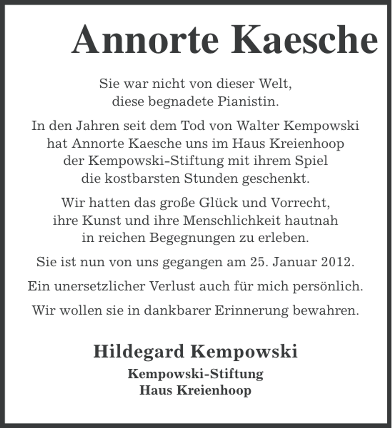 <p>Annorte Kaesche<br />Sie war nicht von dieser Welt,<br />diese begnadete Pianistin.<br />In den Jahren seit dem Tod von Walter Kempowski<br />hat Annorte Kaesche uns im Haus Kreienhoop<br />der Kempowski-Stiftung mit ihrem Spiel<br />die kostbarsten Stunden geschenkt.<br />Wir hatten das große Glück und Vorrecht,<br />ihre Kunst und ihre Menschlichkeit hautnah<br />in reichen Begegnungen zu erleben.<br />Sie ist nun von uns gegangen am 25. Januar 2012.<br />Ein unersetzlicher Verlust auch für mich persönlich.<br />Wir wollen sie in dankbarer Erinnerung bewahren.</p><p>Hildegard Kempowski<br />Kempowski-Stiftung<br />Haus Kreienhoop</p>