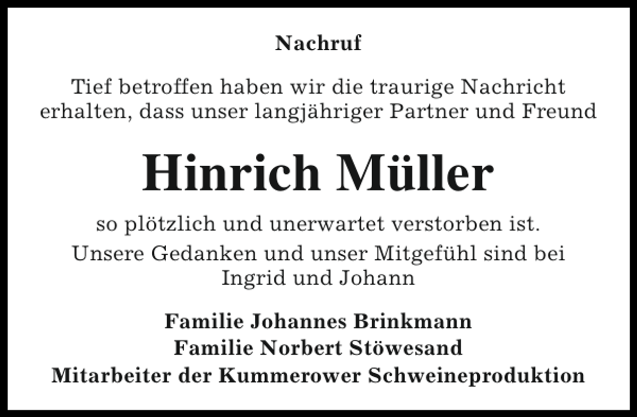 <p>Nachruf<br />Tief betroffen haben wir die traurige Nachricht<br />erhalten, dass unser langjähriger Partner und Freund</p><p>Hinrich Müller<br />so plötzlich und unerwartet verstorben ist.<br />Unsere Gedanken und unser Mitgefühl sind bei<br />Ingrid und Johann<br />Familie Johannes Brinkmann<br />Familie Norbert Stöwesand<br />Mitarbeiter der Kummerower Schweineproduktion</p>